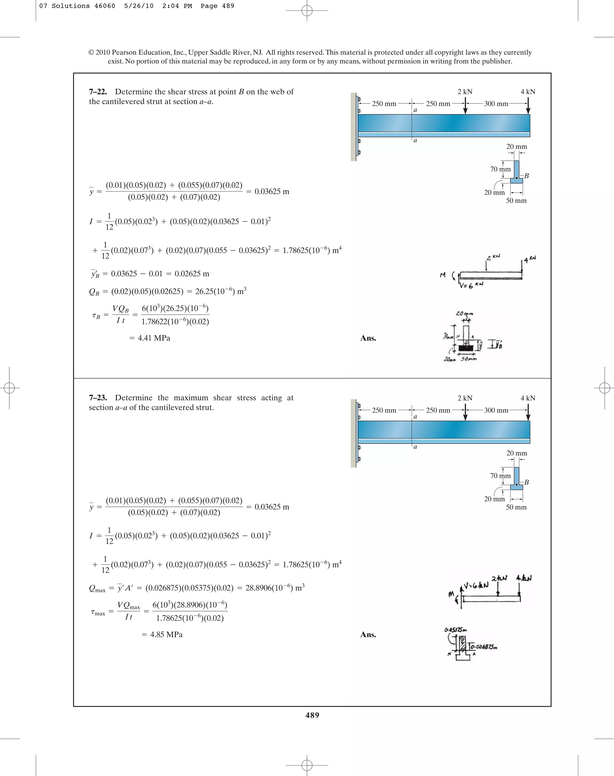 489
© 2010 Pearson Education, Inc., Upper Saddle River, NJ. All rights reserved.This material is protected under all copyright laws as they currently
exist. No portion of this material may be reproduced, in any form or by any means, without permission in writing from the publisher.
y =
(0.01)(0.05)(0.02) + (0.055)(0.07)(0.02)
(0.05)(0.02) + (0.07)(0.02)
= 0.03625 m
7–22. Determine the shear stress at point B on the web of
the cantilevered strut at section a–a.
a
a
2 kN 4 kN
250 mm 250 mm 300 mm
20 mm
50 mm
70 mm
20 mm
B
Ans.= 4.41 MPa
tB =
VQB
I t
=
6(103
)(26.25)(10-6
)
1.78622(10-6
)(0.02)
QB = (0.02)(0.05)(0.02625) = 26.25(10-6
) m3
yœ
B = 0.03625 - 0.01 = 0.02625 m
+
1
12
(0.02)(0.073
) + (0.02)(0.07)(0.055 - 0.03625)2
= 1.78625(10-6
) m4
I =
1
12
(0.05)(0.023
) + (0.05)(0.02)(0.03625 - 0.01)2
Ans.= 4.85 MPa
tmax =
VQmax
It
=
6(103
)(28.8906)(10-6
)
1.78625(10-6
)(0.02)
Qmax = y¿A¿ = (0.026875)(0.05375)(0.02) = 28.8906(10-6
) m3
+
1
12
(0.02)(0.073
) + (0.02)(0.07)(0.055 - 0.03625)2
= 1.78625(10-6
) m4
I =
1
12
(0.05)(0.023
) + (0.05)(0.02)(0.03625 - 0.01)2
y =
(0.01)(0.05)(0.02) + (0.055)(0.07)(0.02)
(0.05)(0.02) + (0.07)(0.02)
= 0.03625 m
7–23. Determine the maximum shear stress acting at
section a–a of the cantilevered strut.
a
a
2 kN 4 kN
250 mm 250 mm 300 mm
20 mm
50 mm
70 mm
20 mm
B
07 Solutions 46060 5/26/10 2:04 PM Page 489
 