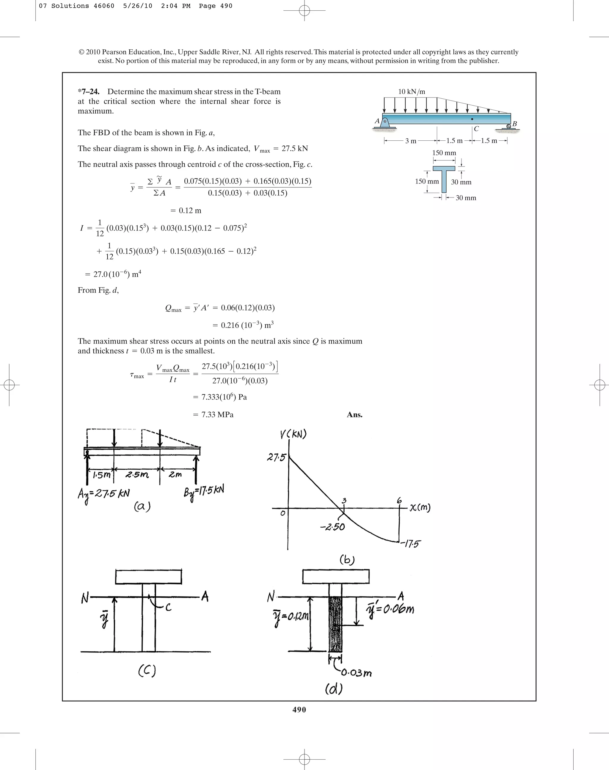 490
© 2010 Pearson Education, Inc., Upper Saddle River, NJ. All rights reserved.This material is protected under all copyright laws as they currently
exist. No portion of this material may be reproduced, in any form or by any means, without permission in writing from the publisher.
*7–24. Determine the maximum shear stress in the T-beam
at the critical section where the internal shear force is
maximum.
3 m 1.5 m1.5 m
10 kN/m
A
150 mm
150 mm 30 mm
30 mm
B
C
The FBD of the beam is shown in Fig. a,
The shear diagram is shown in Fig. b.As indicated,
The neutral axis passes through centroid c of the cross-section, Fig. c.
From Fig. d,
The maximum shear stress occurs at points on the neutral axis since Q is maximum
and thickness is the smallest.
Ans.= 7.33 MPa
= 7.333(106
) Pa
tmax =
VmaxQmax
It
=
27.5(103
)C0.216(10-3
)D
27.0(10-6
)(0.03)
t = 0.03 m
= 0.216 (10-3
) m3
Qmax = y¿A¿ = 0.06(0.12)(0.03)
= 27.0(10-6
) m4
+
1
12
(0.15)(0.033
) + 0.15(0.03)(0.165 - 0.12)2
I =
1
12
(0.03)(0.153
) + 0.03(0.15)(0.12 - 0.075)2
= 0.12 m
y =
©
'
y A
©A
=
0.075(0.15)(0.03) + 0.165(0.03)(0.15)
0.15(0.03) + 0.03(0.15)
Vmax = 27.5 kN
07 Solutions 46060 5/26/10 2:04 PM Page 490
 
