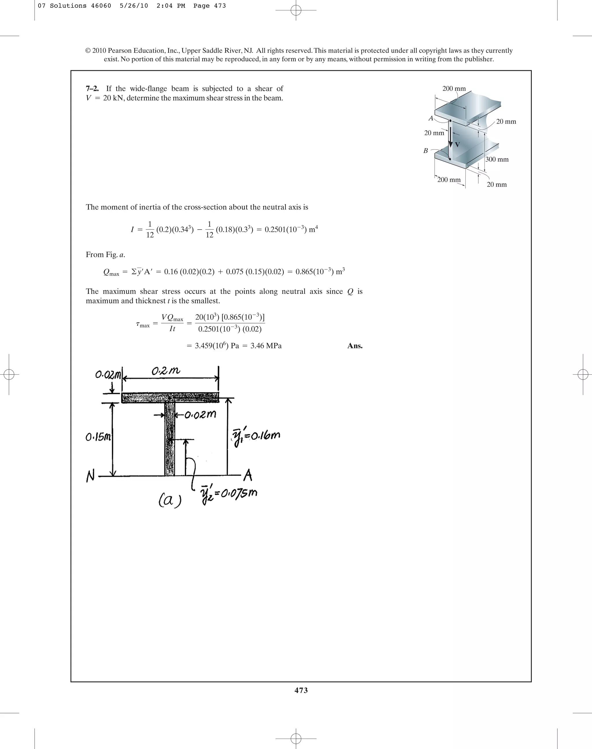 473
© 2010 Pearson Education, Inc., Upper Saddle River, NJ. All rights reserved.This material is protected under all copyright laws as they currently
exist. No portion of this material may be reproduced, in any form or by any means, without permission in writing from the publisher.
The moment of inertia of the cross-section about the neutral axis is
From Fig. a.
The maximum shear stress occurs at the points along neutral axis since Q is
maximum and thicknest t is the smallest.
Ans.= 3.459(106
) Pa = 3.46 MPa
tmax =
VQmax
It
=
20(103
) [0.865(10-3
)]
0.2501(10-3
) (0.02)
Qmax = ©y¿A¿ = 0.16 (0.02)(0.2) + 0.075 (0.15)(0.02) = 0.865(10-3
) m3
I =
1
12
(0.2)(0.343
) -
1
12
(0.18)(0.33
) = 0.2501(10-3
) m4
7–2. If the wide-flange beam is subjected to a shear of
determine the maximum shear stress in the beam.V = 20 kN,
A
B
V
20 mm
20 mm
20 mm
300 mm
200 mm
200 mm
07 Solutions 46060 5/26/10 2:04 PM Page 473
 