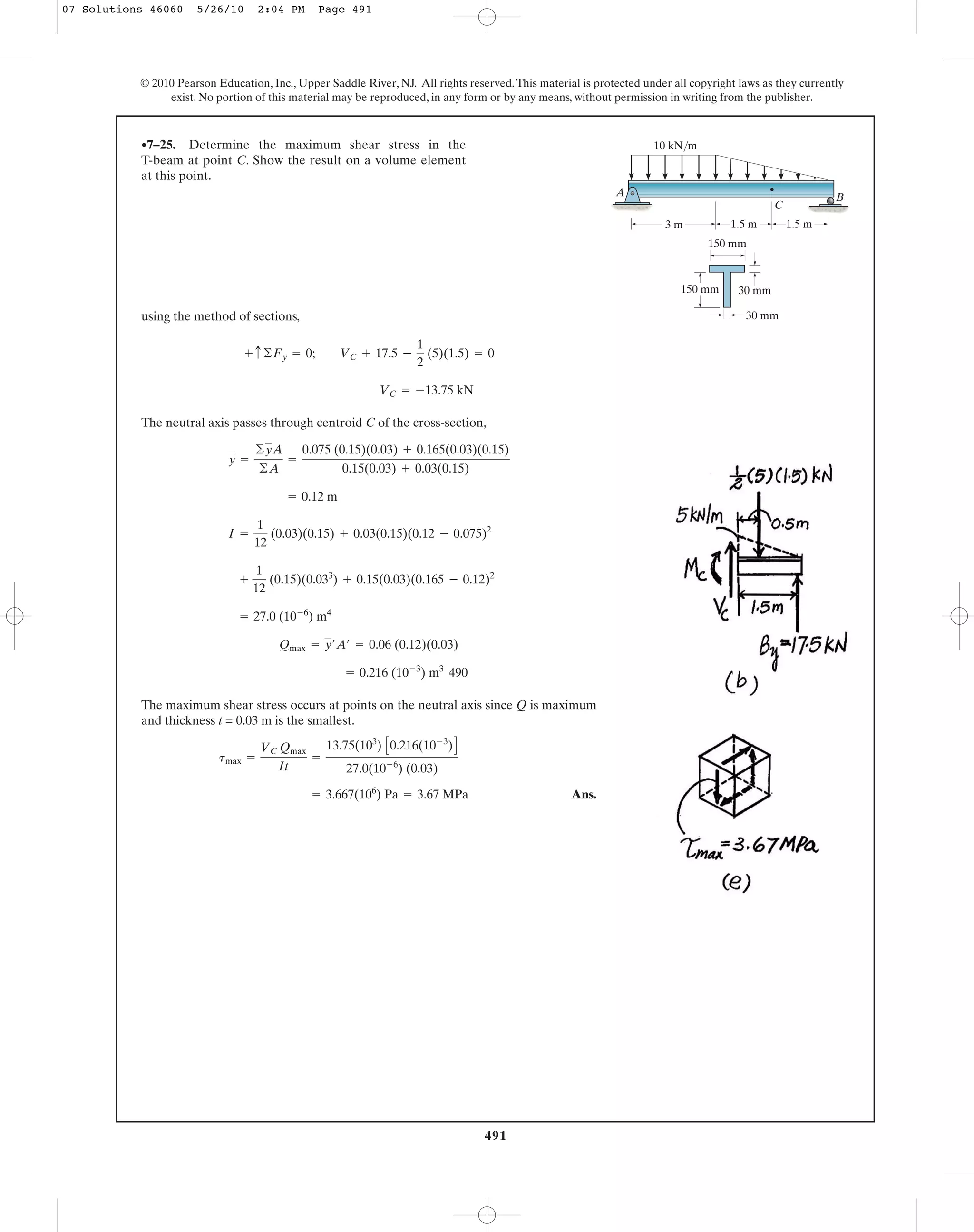 491
© 2010 Pearson Education, Inc., Upper Saddle River, NJ. All rights reserved.This material is protected under all copyright laws as they currently
exist. No portion of this material may be reproduced, in any form or by any means, without permission in writing from the publisher.
using the method of sections,
The neutral axis passes through centroid C of the cross-section,
490
The maximum shear stress occurs at points on the neutral axis since Q is maximum
and thickness t = 0.03 m is the smallest.
Ans.= 3.667(106
) Pa = 3.67 MPa
tmax =
VC Qmax
It
=
13.75(103
) C0.216(10-3
)D
27.0(10-6
) (0.03)
= 0.216 (10-3
) m3
Qmax = y¿A¿ = 0.06 (0.12)(0.03)
= 27.0 (10-6
) m4
+
1
12
(0.15)(0.033
) + 0.15(0.03)(0.165 - 0.12)2
I =
1
12
(0.03)(0.15) + 0.03(0.15)(0.12 - 0.075)2
= 0.12 m
y =
©yA
©A
=
0.075 (0.15)(0.03) + 0.165(0.03)(0.15)
0.15(0.03) + 0.03(0.15)
VC = -13.75 kN
+ c©Fy = 0; VC + 17.5 -
1
2
(5)(1.5) = 0
•7–25. Determine the maximum shear stress in the
T-beam at point C. Show the result on a volume element
at this point.
3 m 1.5 m1.5 m
10 kN/m
A
150 mm
150 mm 30 mm
30 mm
B
C
07 Solutions 46060 5/26/10 2:04 PM Page 491
 