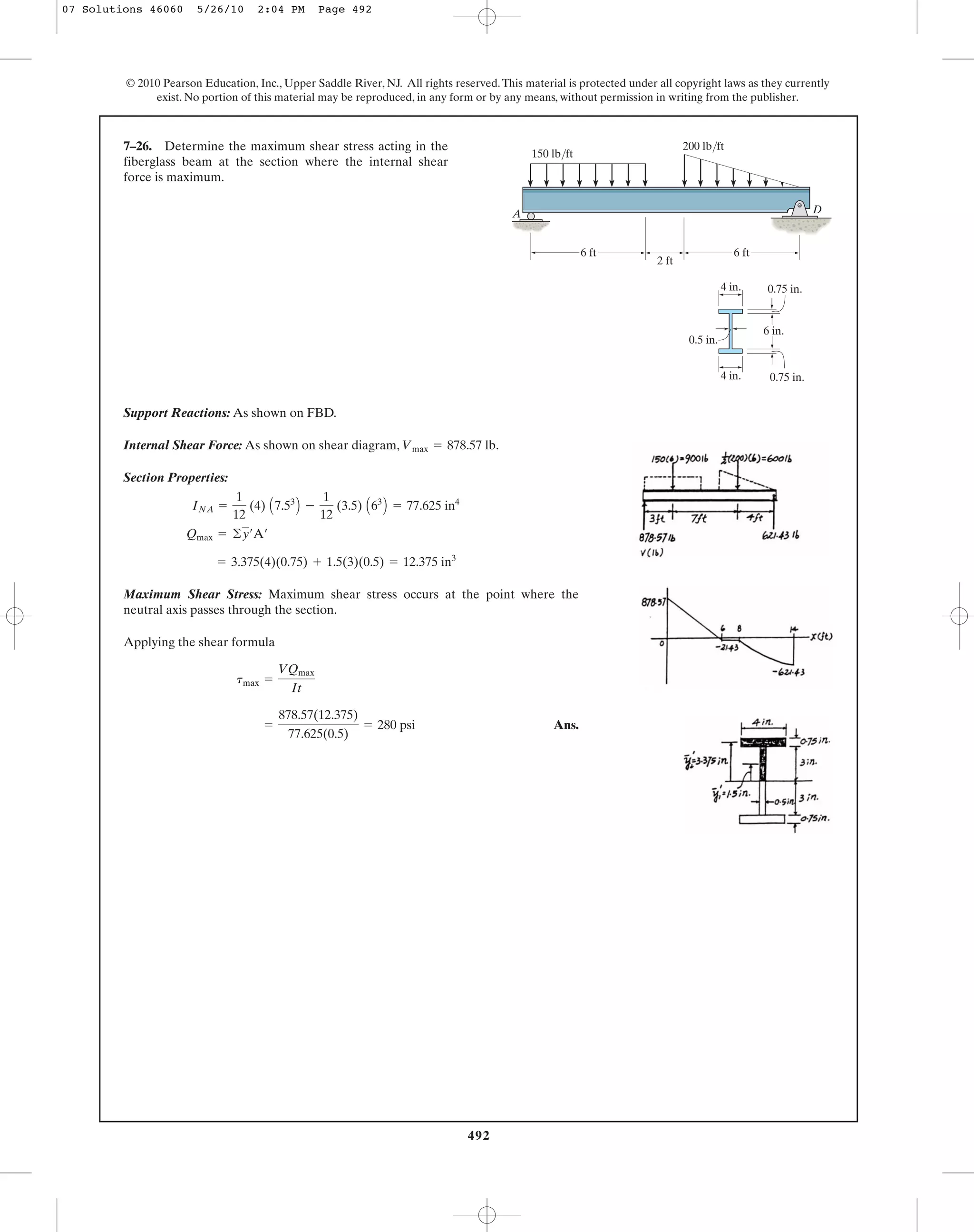 492
© 2010 Pearson Education, Inc., Upper Saddle River, NJ. All rights reserved.This material is protected under all copyright laws as they currently
exist. No portion of this material may be reproduced, in any form or by any means, without permission in writing from the publisher.
Support Reactions: As shown on FBD.
Internal Shear Force: As shown on shear diagram, .
Section Properties:
Maximum Shear Stress: Maximum shear stress occurs at the point where the
neutral axis passes through the section.
Applying the shear formula
Ans.=
878.57(12.375)
77.625(0.5)
= 280 psi
tmax =
VQmax
It
= 3.375(4)(0.75) + 1.5(3)(0.5) = 12.375 in3
Qmax = ©y¿A¿
INA =
1
12
(4) A7.53
B -
1
12
(3.5) A63
B = 77.625 in4
Vmax = 878.57 lb
7–26. Determine the maximum shear stress acting in the
fiberglass beam at the section where the internal shear
force is maximum.
A
150 lb/ft
D
0.75 in.
0.75 in.4 in.
6 in.
2 ft
6 ft6 ft
0.5 in.
200 lb/ft
4 in.
07 Solutions 46060 5/26/10 2:04 PM Page 492
 