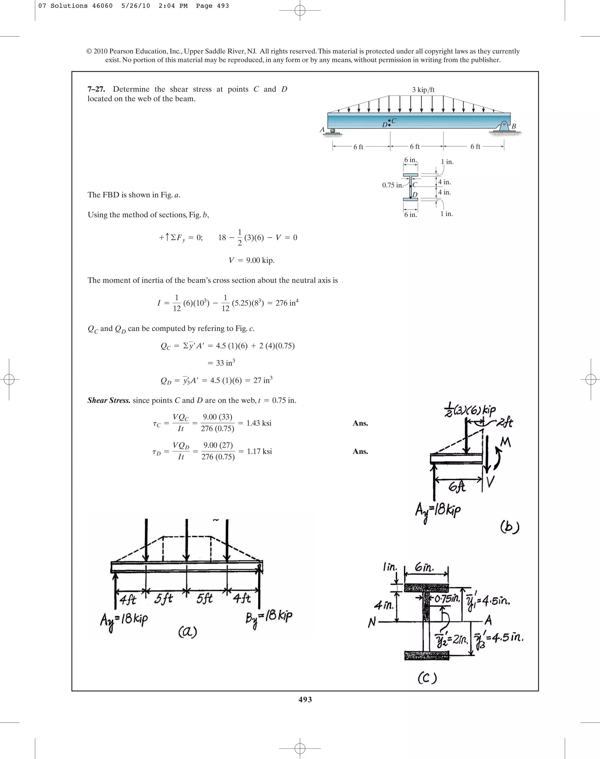 493
© 2010 Pearson Education, Inc., Upper Saddle River, NJ. All rights reserved.This material is protected under all copyright laws as they currently
exist. No portion of this material may be reproduced, in any form or by any means, without permission in writing from the publisher.
The FBD is shown in Fig. a.
Using the method of sections, Fig. b,
The moment of inertia of the beam’s cross section about the neutral axis is
QC and QD can be computed by refering to Fig. c.
Shear Stress. since points C and D are on the web, .
Ans.
Ans.tD =
VQD
It
=
9.00 (27)
276 (0.75)
= 1.17 ksi
tC =
VQC
It
=
9.00 (33)
276 (0.75)
= 1.43 ksi
t = 0.75 in
QD = yœ
3A¿ = 4.5 (1)(6) = 27 in3
= 33 in3
QC = ©y¿A¿ = 4.5 (1)(6) + 2 (4)(0.75)
I =
1
12
(6)(103
) -
1
12
(5.25)(83
) = 276 in4
V = 9.00 kip.
+ c©Fy = 0; 18 -
1
2
(3)(6) - V = 0
7–27. Determine the shear stress at points C and D
located on the web of the beam.
A
3 kip/ft
D
D
C
C
B
1 in.
1 in.6 in.
4 in.
4 in.
6 ft 6 ft6 ft
0.75 in.
6 in.
07 Solutions 46060 5/26/10 2:04 PM Page 493
 