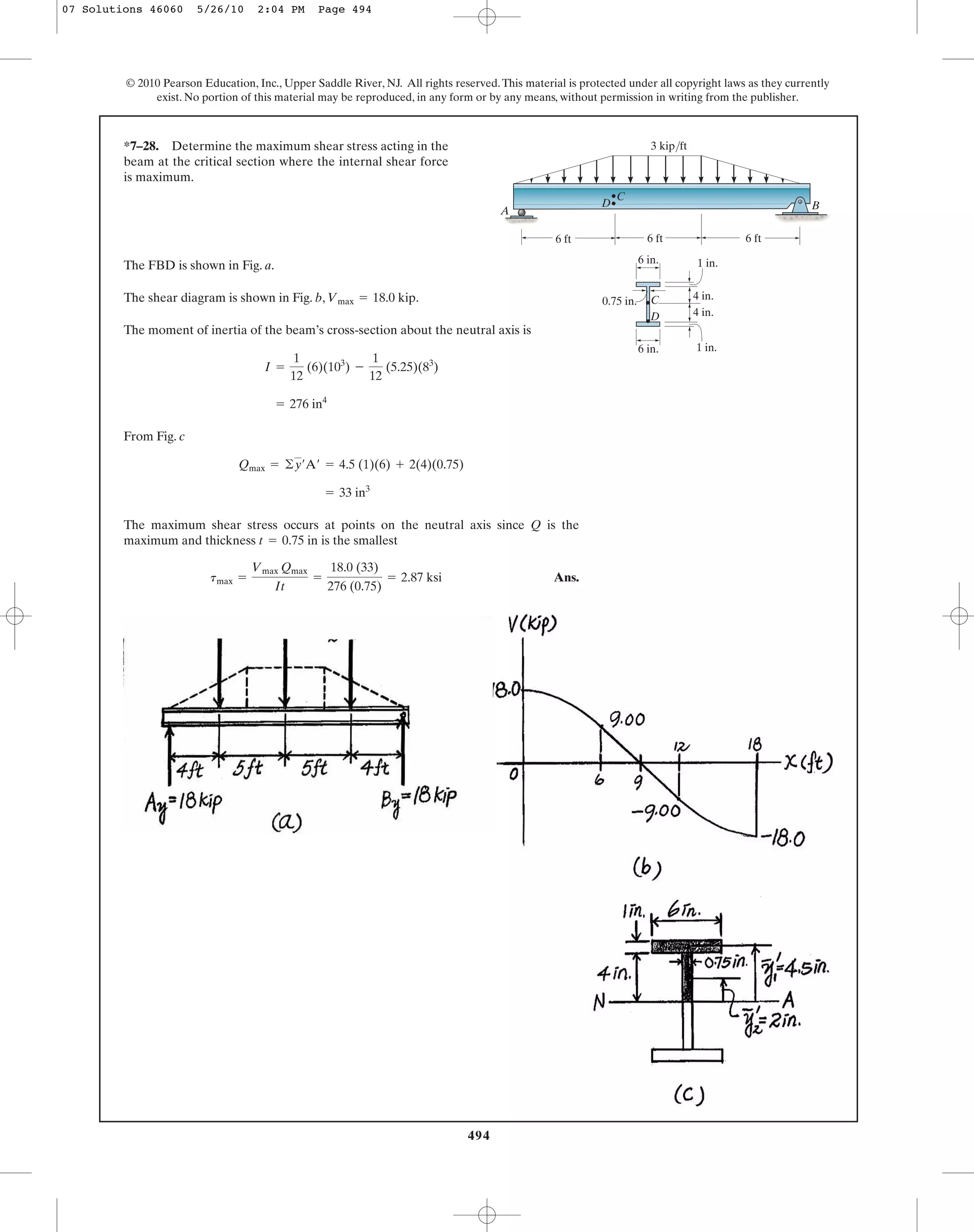 494
© 2010 Pearson Education, Inc., Upper Saddle River, NJ. All rights reserved.This material is protected under all copyright laws as they currently
exist. No portion of this material may be reproduced, in any form or by any means, without permission in writing from the publisher.
The FBD is shown in Fig. a.
The shear diagram is shown in Fig. b, .
The moment of inertia of the beam’s cross-section about the neutral axis is
From Fig. c
The maximum shear stress occurs at points on the neutral axis since Q is the
maximum and thickness is the smallest
Ans.tmax =
Vmax Qmax
It
=
18.0 (33)
276 (0.75)
= 2.87 ksi
t = 0.75 in
= 33 in3
Qmax = ©y¿A¿ = 4.5 (1)(6) + 2(4)(0.75)
= 276 in4
I =
1
12
(6)(103
) -
1
12
(5.25)(83
)
Vmax = 18.0 kip
*7–28. Determine the maximum shear stress acting in the
beam at the critical section where the internal shear force
is maximum.
A
3 kip/ft
D
D
C
C
B
1 in.
1 in.6 in.
4 in.
4 in.
6 ft 6 ft6 ft
0.75 in.
6 in.
07 Solutions 46060 5/26/10 2:04 PM Page 494
 