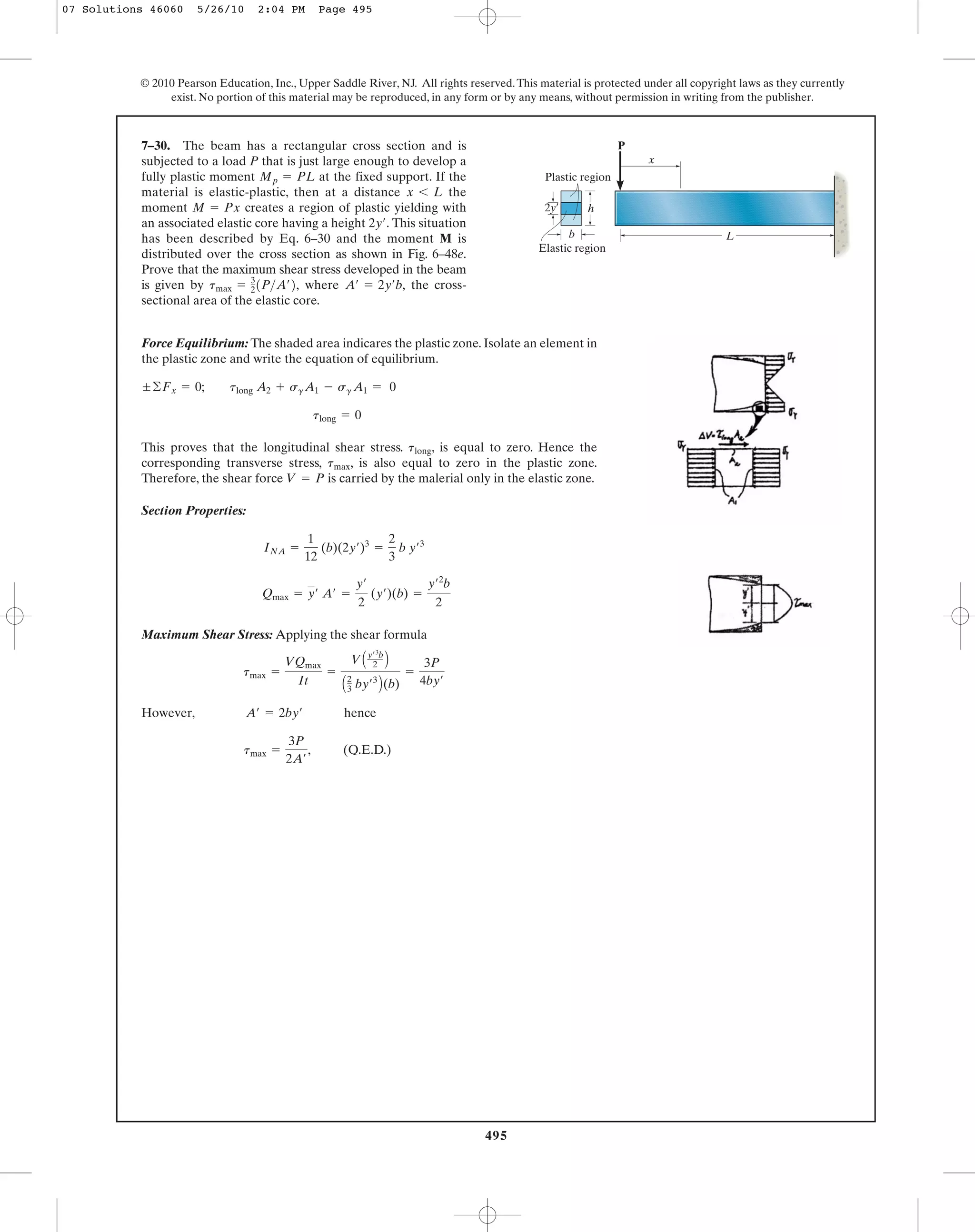 495
© 2010 Pearson Education, Inc., Upper Saddle River, NJ. All rights reserved.This material is protected under all copyright laws as they currently
exist. No portion of this material may be reproduced, in any form or by any means, without permission in writing from the publisher.
Force Equilibrium: The shaded area indicares the plastic zone. Isolate an element in
the plastic zone and write the equation of equilibrium.
This proves that the longitudinal shear stress. , is equal to zero. Hence the
corresponding transverse stress, , is also equal to zero in the plastic zone.
Therefore, the shear force is carried by the malerial only in the elastic zone.
Section Properties:
Maximum Shear Stress: Applying the shear formula
However, hence
‚ (Q.E.D.)tmax =
3P
2A¿
A¿ = 2by¿
tmax =
VQmax
It
=
VAy¿3
b
2 B
A2
3 by¿3
B(b)
=
3P
4by¿
Qmax = y¿ A¿ =
y¿
2
(y¿)(b) =
y¿2
b
2
INA =
1
12
(b)(2y¿)3
=
2
3
b y¿3
V = P
tmax
tlong
tlong = 0
;©Fx = 0; tlong A2 + sgA1 - sg A1 = 0
7–30. The beam has a rectangular cross section and is
subjected to a load P that is just large enough to develop a
fully plastic moment at the fixed support. If the
material is elastic-plastic, then at a distance the
moment creates a region of plastic yielding with
an associated elastic core having a height This situation
has been described by Eq. 6–30 and the moment M is
distributed over the cross section as shown in Fig. 6–48e.
Prove that the maximum shear stress developed in the beam
is given by where the cross-
sectional area of the elastic core.
A¿ = 2y¿b,tmax = 3
21P>A¿2,
2y¿.
M = Px
x 6 L
Mp = PL
h
b L
P
x
Plastic region
2y¿
Elastic region
07 Solutions 46060 5/26/10 2:04 PM Page 495
 