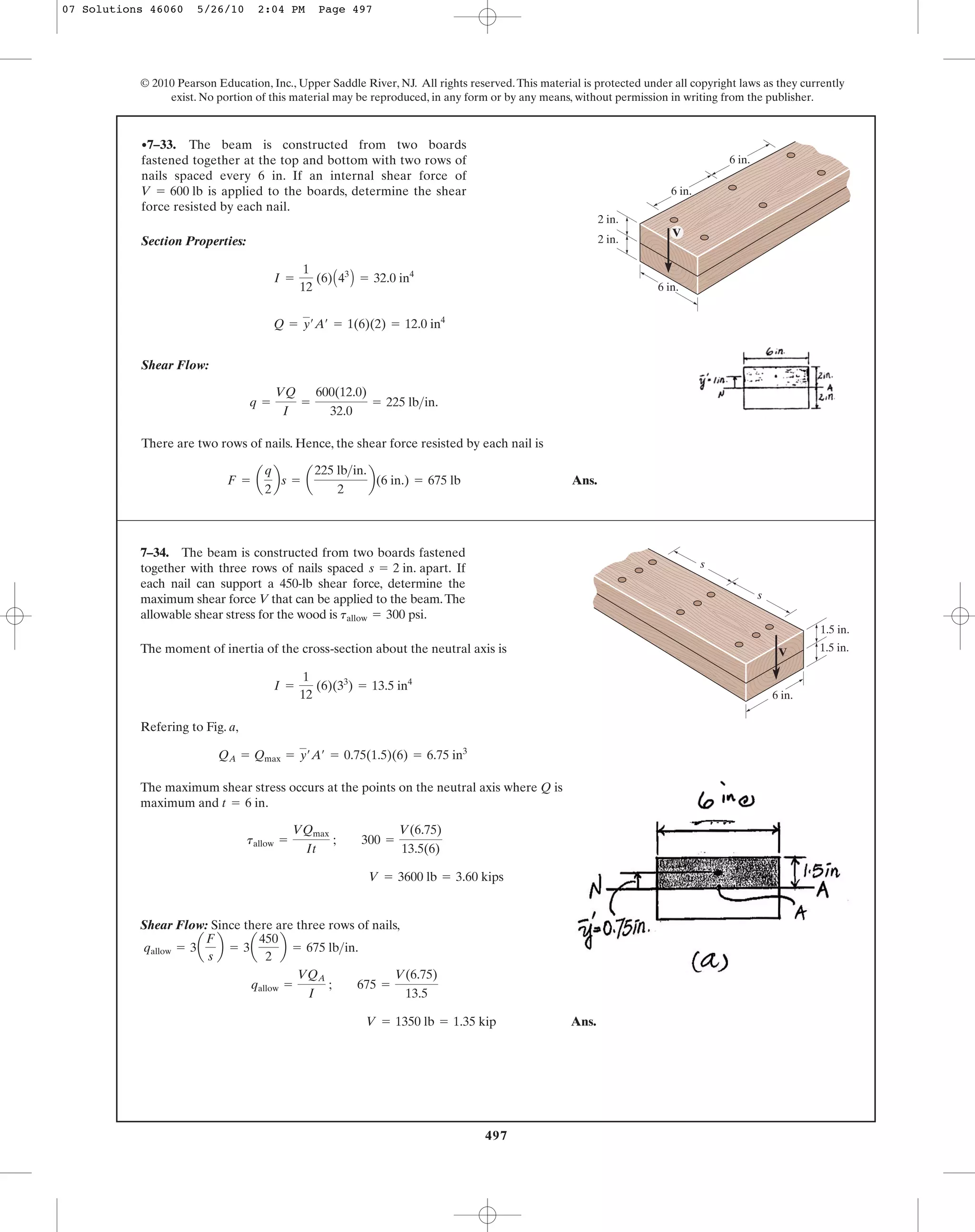 497
© 2010 Pearson Education, Inc., Upper Saddle River, NJ. All rights reserved.This material is protected under all copyright laws as they currently
exist. No portion of this material may be reproduced, in any form or by any means, without permission in writing from the publisher.
Section Properties:
Shear Flow:
There are two rows of nails. Hence, the shear force resisted by each nail is
Ans.F = a
q
2
bs = a
225 lb>in.
2
b(6 in.) = 675 lb
q =
VQ
I
=
600(12.0)
32.0
= 225 lb>in.
Q = y¿A¿ = 1(6)(2) = 12.0 in4
I =
1
12
(6)A43
B = 32.0 in4
•7–33. The beam is constructed from two boards
fastened together at the top and bottom with two rows of
nails spaced every 6 in. If an internal shear force of
is applied to the boards, determine the shear
force resisted by each nail.
V = 600 lb
V
2 in.
6 in.
6 in.
6 in.
2 in.
7–34. The beam is constructed from two boards fastened
together with three rows of nails spaced If
each nail can support a 450-lb shear force, determine the
maximum shear force V that can be applied to the beam.The
allowable shear stress for the wood is tallow = 300 psi.
s = 2 in. apart.
V
1.5 in.
s
s
6 in.
1.5 in.The moment of inertia of the cross-section about the neutral axis is
Refering to Fig. a,
The maximum shear stress occurs at the points on the neutral axis where Q is
maximum and .
Shear Flow: Since there are three rows of nails,
Ans.V = 1350 lb = 1.35 kip
qallow =
VQA
I
; 675 =
V(6.75)
13.5
qallow = 3a
F
s
b = 3a
450
2
b = 675 lb>in.
V = 3600 lb = 3.60 kips
tallow =
VQmax
It
; 300 =
V(6.75)
13.5(6)
t = 6 in
QA = Qmax = y¿A¿ = 0.75(1.5)(6) = 6.75 in3
I =
1
12
(6)(33
) = 13.5 in4
07 Solutions 46060 5/26/10 2:04 PM Page 497
 