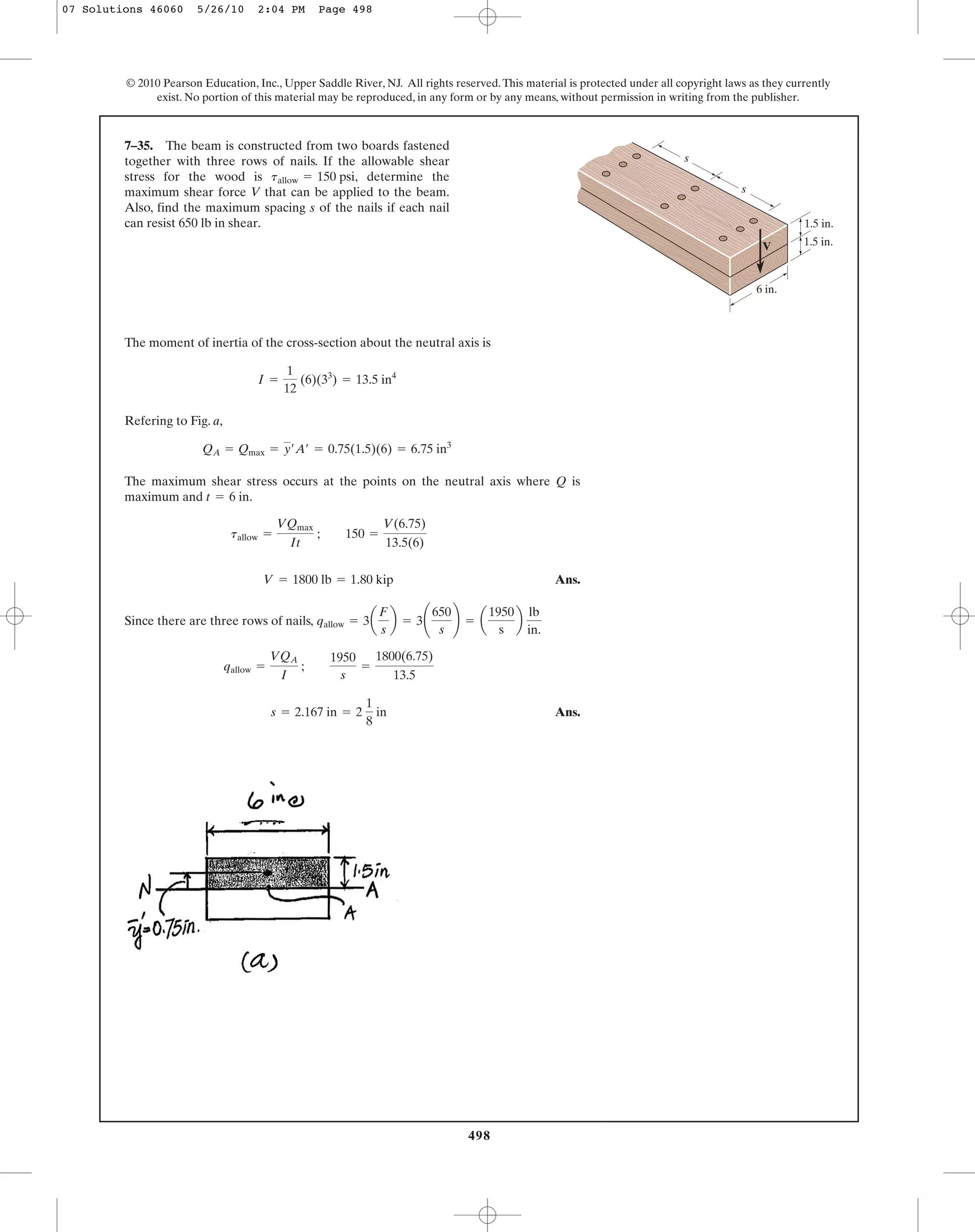 498
© 2010 Pearson Education, Inc., Upper Saddle River, NJ. All rights reserved.This material is protected under all copyright laws as they currently
exist. No portion of this material may be reproduced, in any form or by any means, without permission in writing from the publisher.
The moment of inertia of the cross-section about the neutral axis is
Refering to Fig. a,
The maximum shear stress occurs at the points on the neutral axis where Q is
maximum and .
Ans.
Since there are three rows of nails,
Ans.s = 2.167 in = 2
1
8
in
qallow =
VQA
I
;
1950
s
=
1800(6.75)
13.5
qallow = 3a
F
s
b = 3¢
650
s
≤ = a
1950
s
b
lb
in.
V = 1800 lb = 1.80 kip
tallow =
VQmax
It
; 150 =
V(6.75)
13.5(6)
t = 6 in
QA = Qmax = y¿A¿ = 0.75(1.5)(6) = 6.75 in3
I =
1
12
(6)(33
) = 13.5 in4
7–35. The beam is constructed from two boards fastened
together with three rows of nails. If the allowable shear
stress for the wood is determine the
maximum shear force V that can be applied to the beam.
Also, find the maximum spacing s of the nails if each nail
can resist 650 lb in shear.
tallow = 150 psi,
V
1.5 in.
s
s
6 in.
1.5 in.
07 Solutions 46060 5/26/10 2:04 PM Page 498
 