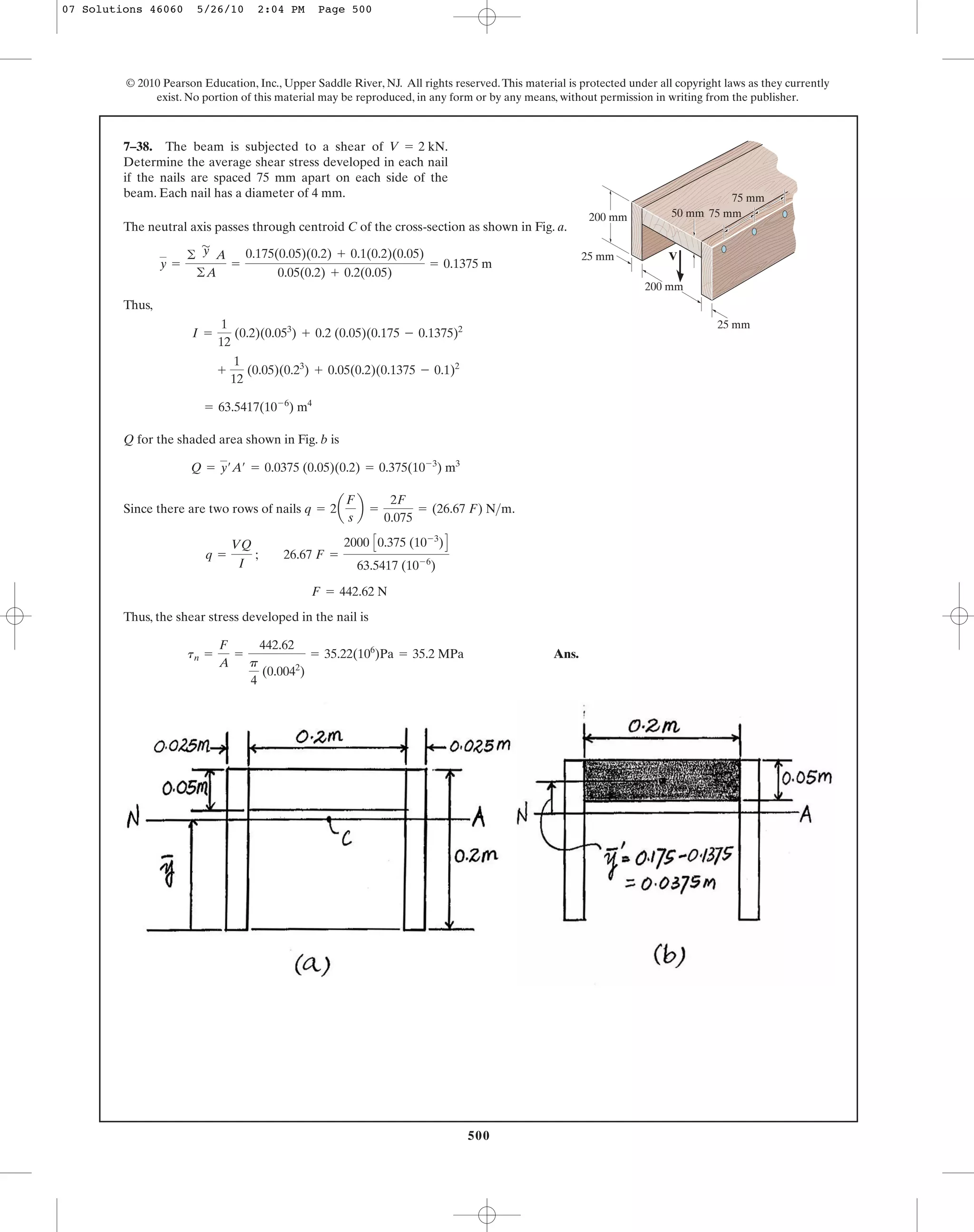 500
© 2010 Pearson Education, Inc., Upper Saddle River, NJ. All rights reserved.This material is protected under all copyright laws as they currently
exist. No portion of this material may be reproduced, in any form or by any means, without permission in writing from the publisher.
The neutral axis passes through centroid C of the cross-section as shown in Fig. a.
Thus,
Q for the shaded area shown in Fig. b is
Since there are two rows of nails .
Thus, the shear stress developed in the nail is
Ans.tn =
F
A
=
442.62
p
4
(0.0042
)
= 35.22(106
)Pa = 35.2 MPa
F = 442.62 N
q =
VQ
I
; 26.67 F =
2000 C0.375 (10-3
)D
63.5417 (10-6
)
q = 2a
F
s
b =
2F
0.075
= (26.67 F) N>m
Q = y¿A¿ = 0.0375 (0.05)(0.2) = 0.375(10-3
) m3
= 63.5417(10-6
) m4
+
1
12
(0.05)(0.23
) + 0.05(0.2)(0.1375 - 0.1)2
I =
1
12
(0.2)(0.053
) + 0.2 (0.05)(0.175 - 0.1375)2
y =
©
'
y A
©A
=
0.175(0.05)(0.2) + 0.1(0.2)(0.05)
0.05(0.2) + 0.2(0.05)
= 0.1375 m
7–38. The beam is subjected to a shear of
Determine the average shear stress developed in each nail
if the nails are spaced 75 mm apart on each side of the
beam. Each nail has a diameter of 4 mm.
V = 2 kN.
75 mm
75 mm
50 mm
25 mm
200 mm
200 mm
25 mm V
07 Solutions 46060 5/26/10 2:04 PM Page 500
 