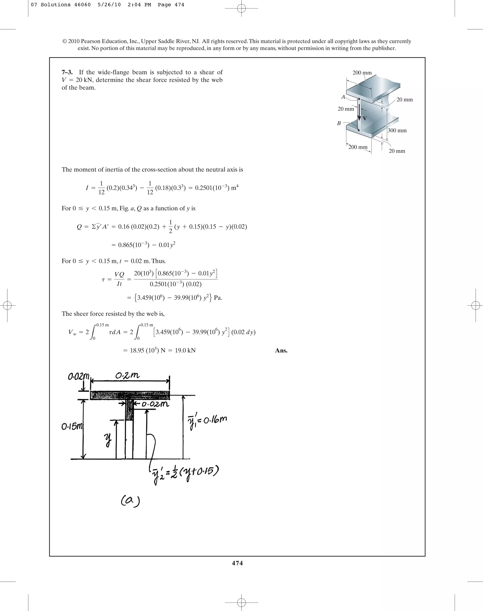 The moment of inertia of the cross-section about the neutral axis is
For , Fig. a, Q as a function of y is
For , .Thus.
The sheer force resisted by the web is,
Ans.= 18.95 (103
) N = 19.0 kN
Vw = 2
L
0.15 m
0
tdA = 2
L
0.15 m
0
C3.459(10
6
) - 39.99(10
6
) y
2
D (0.02 dy)
= E3.459(106
) - 39.99(106
) y2
F Pa.
t =
VQ
It
=
20(103
) C0.865(10-3
) - 0.01y2
D
0.2501(10-3
) (0.02)
t = 0.02 m0 … y 6 0.15 m
= 0.865(10-3
) - 0.01y2
Q = ©y¿A¿ = 0.16 (0.02)(0.2) +
1
2
(y + 0.15)(0.15 - y)(0.02)
0 … y 6 0.15 m
I =
1
12
(0.2)(0.343
) -
1
12
(0.18)(0.33
) = 0.2501(10-3
) m4
7–3. If the wide-flange beam is subjected to a shear of
determine the shear force resisted by the web
of the beam.
V = 20 kN,
474
© 2010 Pearson Education, Inc., Upper Saddle River, NJ. All rights reserved.This material is protected under all copyright laws as they currently
exist. No portion of this material may be reproduced, in any form or by any means, without permission in writing from the publisher.
A
B
V
20 mm
20 mm
20 mm
300 mm
200 mm
200 mm
07 Solutions 46060 5/26/10 2:04 PM Page 474
 