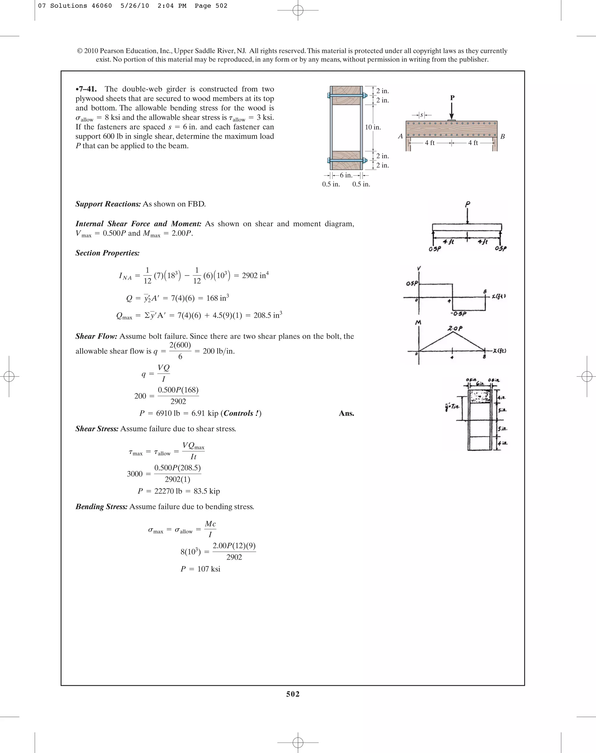 502
© 2010 Pearson Education, Inc., Upper Saddle River, NJ. All rights reserved.This material is protected under all copyright laws as they currently
exist. No portion of this material may be reproduced, in any form or by any means, without permission in writing from the publisher.
Support Reactions: As shown on FBD.
Internal Shear Force and Moment: As shown on shear and moment diagram,
and .
Section Properties:
Shear Flow: Assume bolt failure. Since there are two shear planes on the bolt, the
allowable shear flow is .
kip (Controls !) Ans.
Shear Stress: Assume failure due to shear stress.
Bending Stress: Assume failure due to bending stress.
P = 107 ksi
8(103
) =
2.00P(12)(9)
2902
smax = sallow =
Mc
I
P = 22270 lb = 83.5 kip
3000 =
0.500P(208.5)
2902(1)
tmax = tallow =
VQmax
It
P = 6910 lb = 6.91
200 =
0.500P(168)
2902
q =
VQ
I
q =
2(600)
6
= 200 lb>in
Qmax = ©y¿A¿ = 7(4)(6) + 4.5(9)(1) = 208.5 in3
Q = yœ
2A¿ = 7(4)(6) = 168 in3
INA =
1
12
(7)A183
B -
1
12
(6)A103
B = 2902 in4
Mmax = 2.00PVmax = 0.500P
•7–41. The double-web girder is constructed from two
plywood sheets that are secured to wood members at its top
and bottom. The allowable bending stress for the wood is
and the allowable shear stress is
If the fasteners are spaced and each fastener can
support 600 lb in single shear, determine the maximum load
P that can be applied to the beam.
s = 6 in.
tallow = 3 ksi.sallow = 8 ksi
P
B
s
A
2 in.
2 in.
10 in.
6 in.
0.5 in. 0.5 in.
2 in.
2 in.
4 ft 4 ft
07 Solutions 46060 5/26/10 2:04 PM Page 502
 