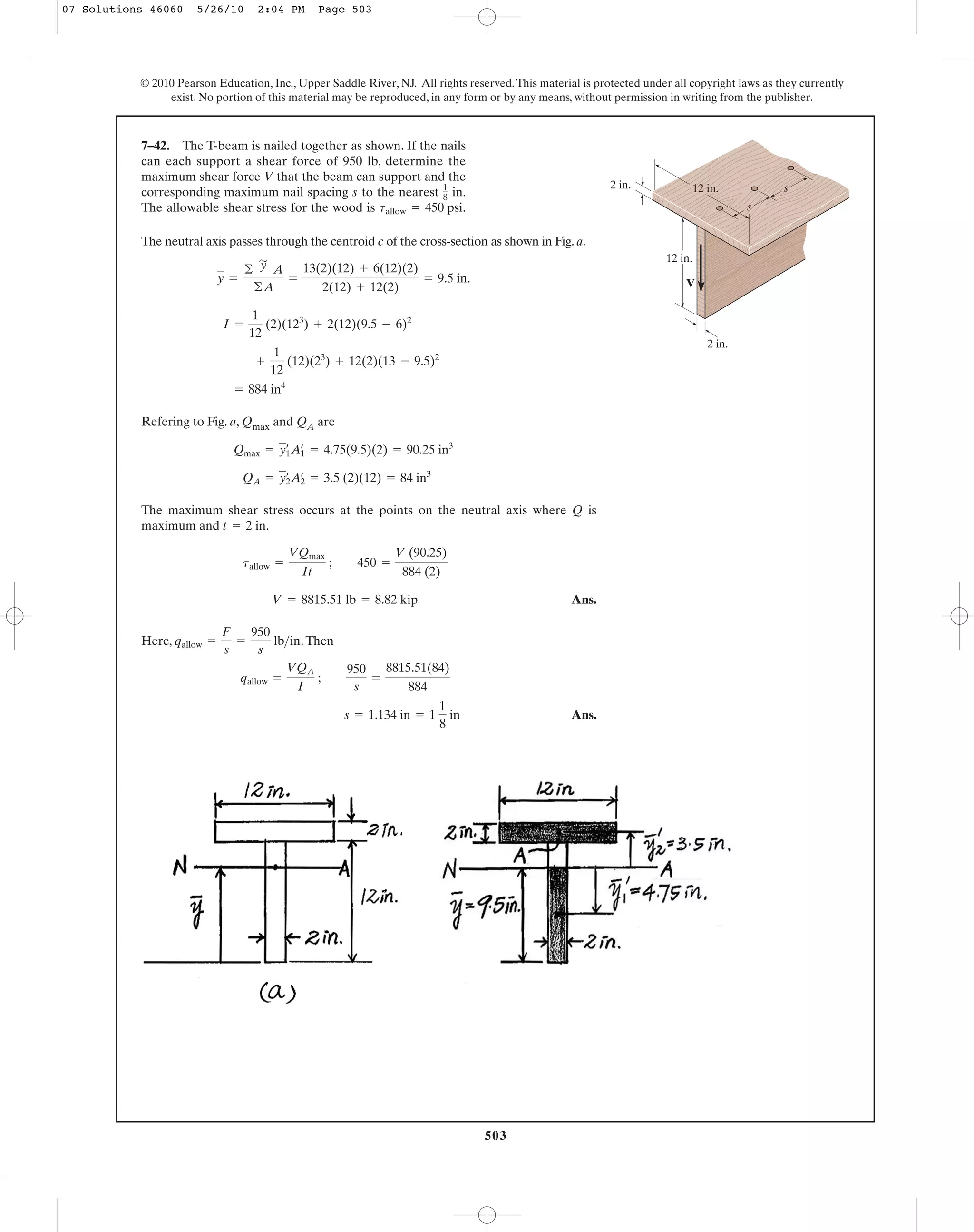 503
© 2010 Pearson Education, Inc., Upper Saddle River, NJ. All rights reserved.This material is protected under all copyright laws as they currently
exist. No portion of this material may be reproduced, in any form or by any means, without permission in writing from the publisher.
The neutral axis passes through the centroid c of the cross-section as shown in Fig. a.
Refering to Fig. a, Qmax and QA are
The maximum shear stress occurs at the points on the neutral axis where Q is
maximum and .
Ans.
Here, .Then
Ans.s = 1.134 in = 1
1
8
in
qallow =
VQA
I
;
950
s
=
8815.51(84)
884
qallow =
F
s
=
950
s
lb>in
V = 8815.51 lb = 8.82 kip
tallow =
VQmax
It
; 450 =
V (90.25)
884 (2)
t = 2 in
QA = y2
œ
A2
œ
= 3.5 (2)(12) = 84 in3
Qmax = y1
œ
A1
œ
= 4.75(9.5)(2) = 90.25 in3
= 884 in4
+
1
12
(12)(23
) + 12(2)(13 - 9.5)2
I =
1
12
(2)(123
) + 2(12)(9.5 - 6)2
y =
©
'
y A
©A
=
13(2)(12) + 6(12)(2)
2(12) + 12(2)
= 9.5 in.
7–42. The T-beam is nailed together as shown. If the nails
can each support a shear force of 950 lb, determine the
maximum shear force V that the beam can support and the
corresponding maximum nail spacing s to the nearest in.
The allowable shear stress for the wood is .tallow = 450 psi
1
8
12 in.
12 in.2 in.
2 in.
V
s
s
07 Solutions 46060 5/26/10 2:04 PM Page 503
 