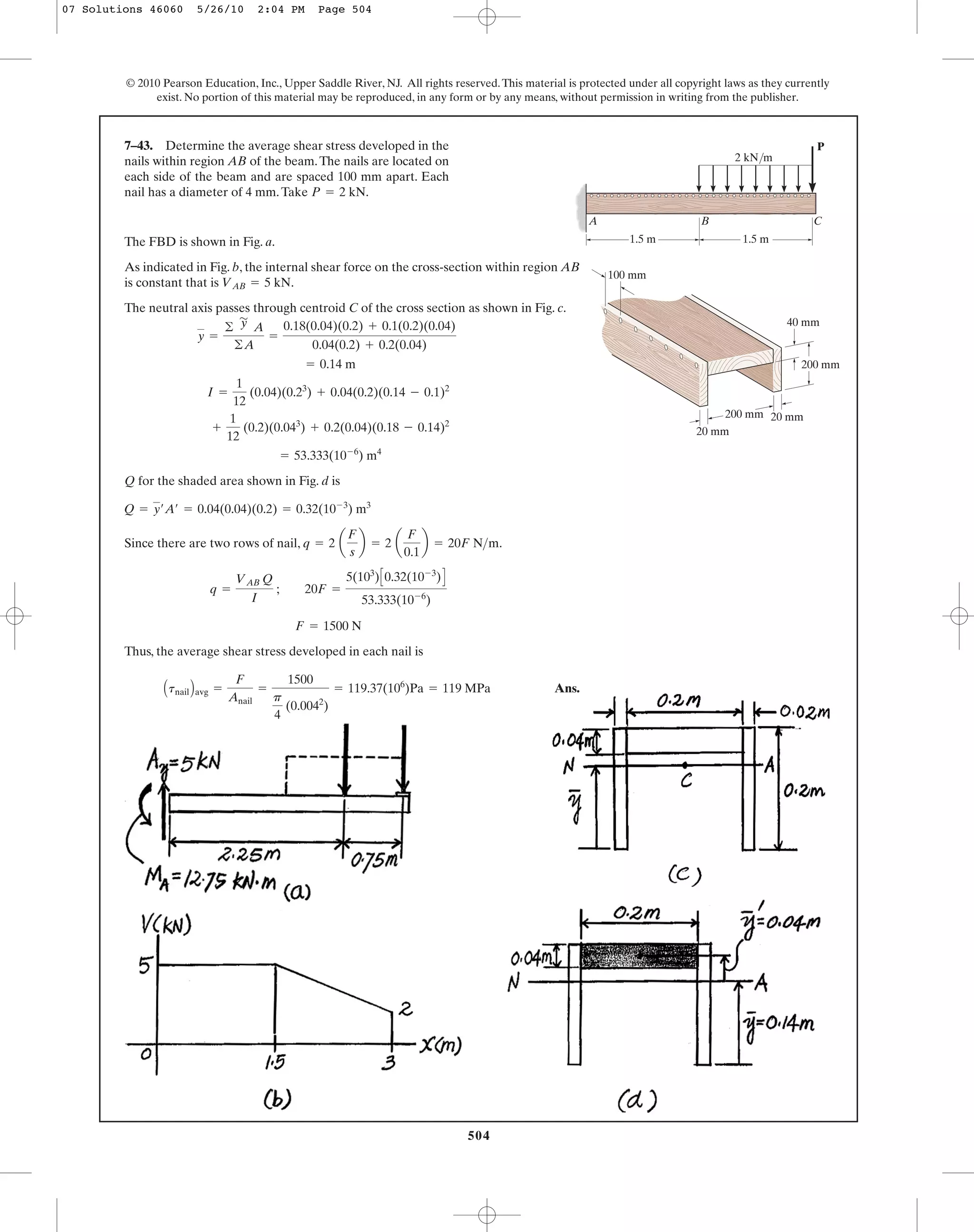 504
© 2010 Pearson Education, Inc., Upper Saddle River, NJ. All rights reserved.This material is protected under all copyright laws as they currently
exist. No portion of this material may be reproduced, in any form or by any means, without permission in writing from the publisher.
7–43. Determine the average shear stress developed in the
nails within region AB of the beam.The nails are located on
each side of the beam and are spaced 100 mm apart. Each
nail has a diameter of 4 mm.Take P = 2 kN.
The FBD is shown in Fig. a.
As indicated in Fig. b, the internal shear force on the cross-section within region AB
is constant that is .
The neutral axis passes through centroid C of the cross section as shown in Fig. c.
Q for the shaded area shown in Fig. d is
Since there are two rows of nail, .
Thus, the average shear stress developed in each nail is
Ans.AtnailBavg =
F
Anail
=
1500
p
4
(0.0042
)
= 119.37(106
)Pa = 119 MPa
F = 1500 N
q =
VAB Q
I
; 20F =
5(103
)C0.32(10-3
)D
53.333(10-6
)
q = 2 a
F
s
b = 2 a
F
0.1
b = 20F N>m
Q = y¿A¿ = 0.04(0.04)(0.2) = 0.32(10-3
) m3
= 53.333(10-6
) m4
+
1
12
(0.2)(0.043
) + 0.2(0.04)(0.18 - 0.14)2
I =
1
12
(0.04)(0.23
) + 0.04(0.2)(0.14 - 0.1)2
= 0.14 m
y =
©
'
y A
©A
=
0.18(0.04)(0.2) + 0.1(0.2)(0.04)
0.04(0.2) + 0.2(0.04)
VAB = 5 kN
P
1.5 m 1.5 m
B CA
40 mm
20 mm
20 mm
100 mm
200 mm
200 mm
2 kN/m
07 Solutions 46060 5/26/10 2:04 PM Page 504
 