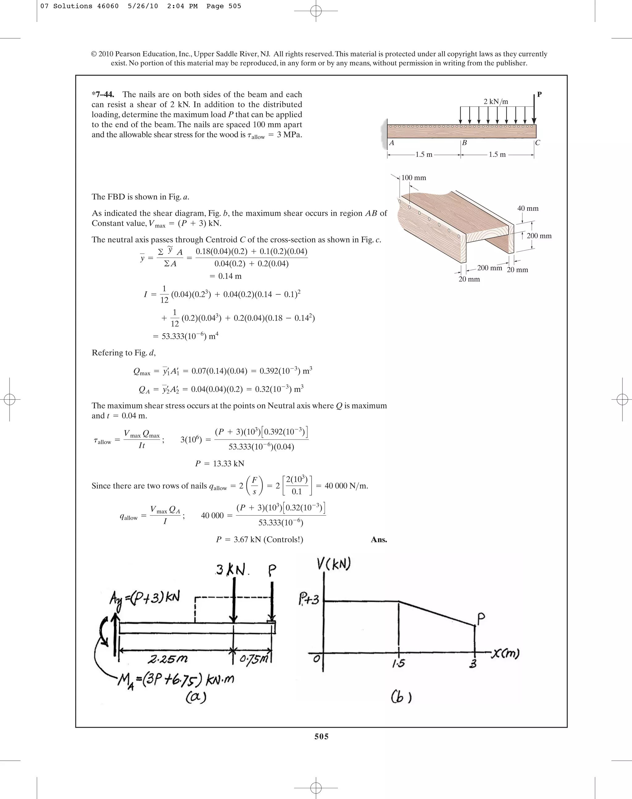 505
© 2010 Pearson Education, Inc., Upper Saddle River, NJ. All rights reserved.This material is protected under all copyright laws as they currently
exist. No portion of this material may be reproduced, in any form or by any means, without permission in writing from the publisher.
The FBD is shown in Fig. a.
As indicated the shear diagram, Fig. b, the maximum shear occurs in region AB of
Constant value, .
The neutral axis passes through Centroid C of the cross-section as shown in Fig. c.
Refering to Fig. d,
The maximum shear stress occurs at the points on Neutral axis where Q is maximum
and .
Since there are two rows of nails .
Ans.P = 3.67 kN (Controls!)
qallow =
Vmax QA
I
; 40 000 =
(P + 3)(103
)C0.32(10-3
)D
53.333(10-6
)
qallow = 2 a
F
s
b = 2 c
2(103
)
0.1
d = 40 000 N>m
P = 13.33 kN
tallow =
Vmax Qmax
It
; 3(106
) =
(P + 3)(103
)C0.392(10-3
)D
53.333(10-6
)(0.04)
t = 0.04 m
QA = y2
œ
A2
œ
= 0.04(0.04)(0.2) = 0.32(10-3
) m3
Qmax = y1
œ
A1
œ
= 0.07(0.14)(0.04) = 0.392(10-3
) m3
= 53.333(10-6
) m4
+
1
12
(0.2)(0.043
) + 0.2(0.04)(0.18 - 0.142
)
I =
1
12
(0.04)(0.23
) + 0.04(0.2)(0.14 - 0.1)2
= 0.14 m
y =
©
'
y A
©A
=
0.18(0.04)(0.2) + 0.1(0.2)(0.04)
0.04(0.2) + 0.2(0.04)
Vmax = (P + 3) kN
*7–44. The nails are on both sides of the beam and each
can resist a shear of 2 kN. In addition to the distributed
loading, determine the maximum load P that can be applied
to the end of the beam. The nails are spaced 100 mm apart
and the allowable shear stress for the wood is .tallow = 3 MPa
P
1.5 m 1.5 m
B CA
40 mm
20 mm
20 mm
100 mm
200 mm
200 mm
2 kN/m
07 Solutions 46060 5/26/10 2:04 PM Page 505
 