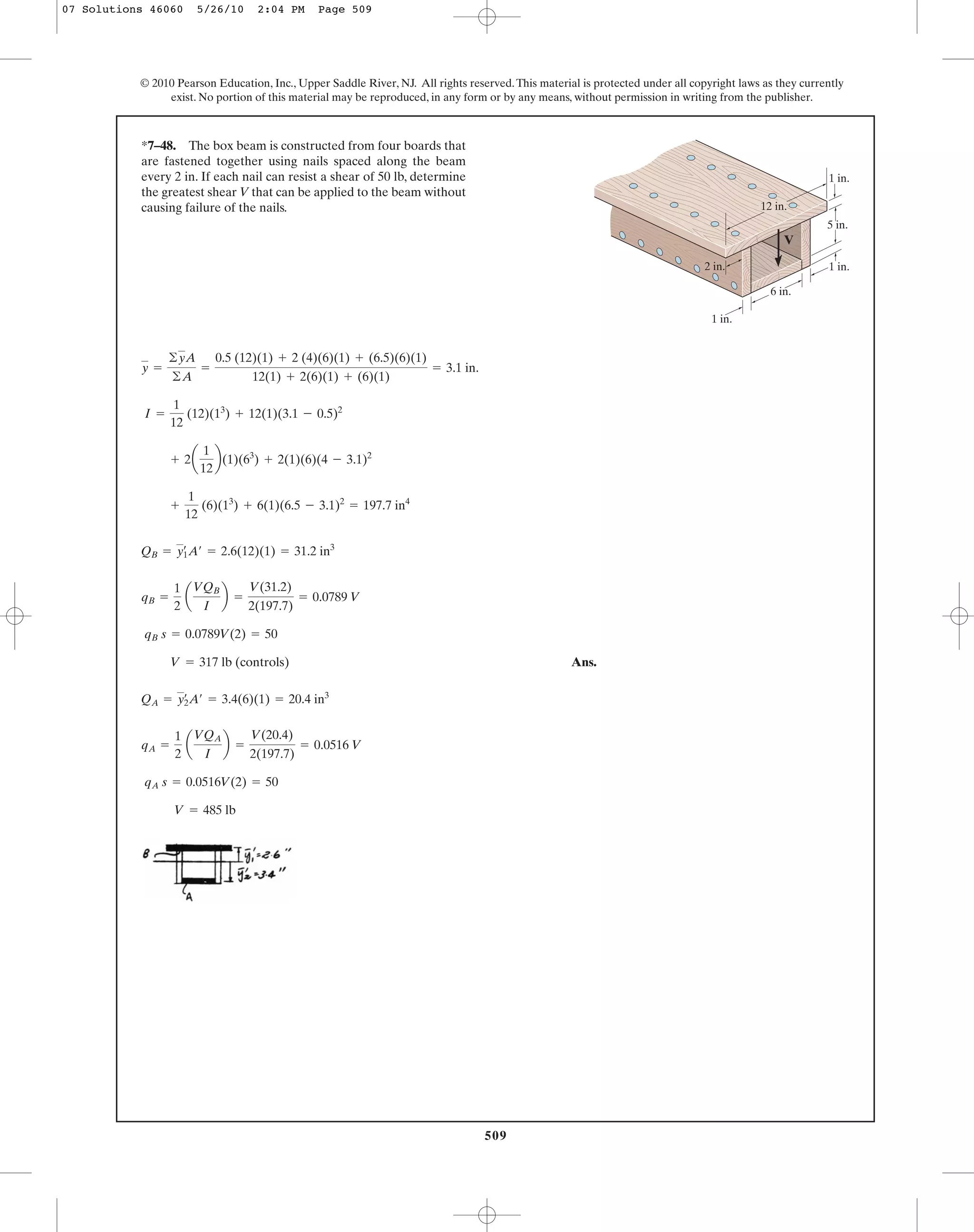 509
© 2010 Pearson Education, Inc., Upper Saddle River, NJ. All rights reserved.This material is protected under all copyright laws as they currently
exist. No portion of this material may be reproduced, in any form or by any means, without permission in writing from the publisher.
Ans.
V = 485 lb
qA s = 0.0516V(2) = 50
qA =
1
2
a
VQA
I
b =
V(20.4)
2(197.7)
= 0.0516 V
QA = y2
œ
A¿ = 3.4(6)(1) = 20.4 in3
V = 317 lb (controls)
qB s = 0.0789V(2) = 50
qB =
1
2
a
VQB
I
b =
V(31.2)
2(197.7)
= 0.0789 V
QB = y1
œ
A¿ = 2.6(12)(1) = 31.2 in3
+
1
12
(6)(13
) + 6(1)(6.5 - 3.1)2
= 197.7 in4
+ 2a
1
12
b(1)(63
) + 2(1)(6)(4 - 3.1)2
I =
1
12
(12)(13
) + 12(1)(3.1 - 0.5)2
y =
©yA
©A
=
0.5 (12)(1) + 2 (4)(6)(1) + (6.5)(6)(1)
12(1) + 2(6)(1) + (6)(1)
= 3.1 in.
*7–48. The box beam is constructed from four boards that
are fastened together using nails spaced along the beam
every 2 in. If each nail can resist a shear of 50 lb, determine
the greatest shear V that can be applied to the beam without
causing failure of the nails.
6 in.
1 in.
1 in.
1 in.
5 in.
V
12 in.
2 in.
07 Solutions 46060 5/26/10 2:04 PM Page 509
 