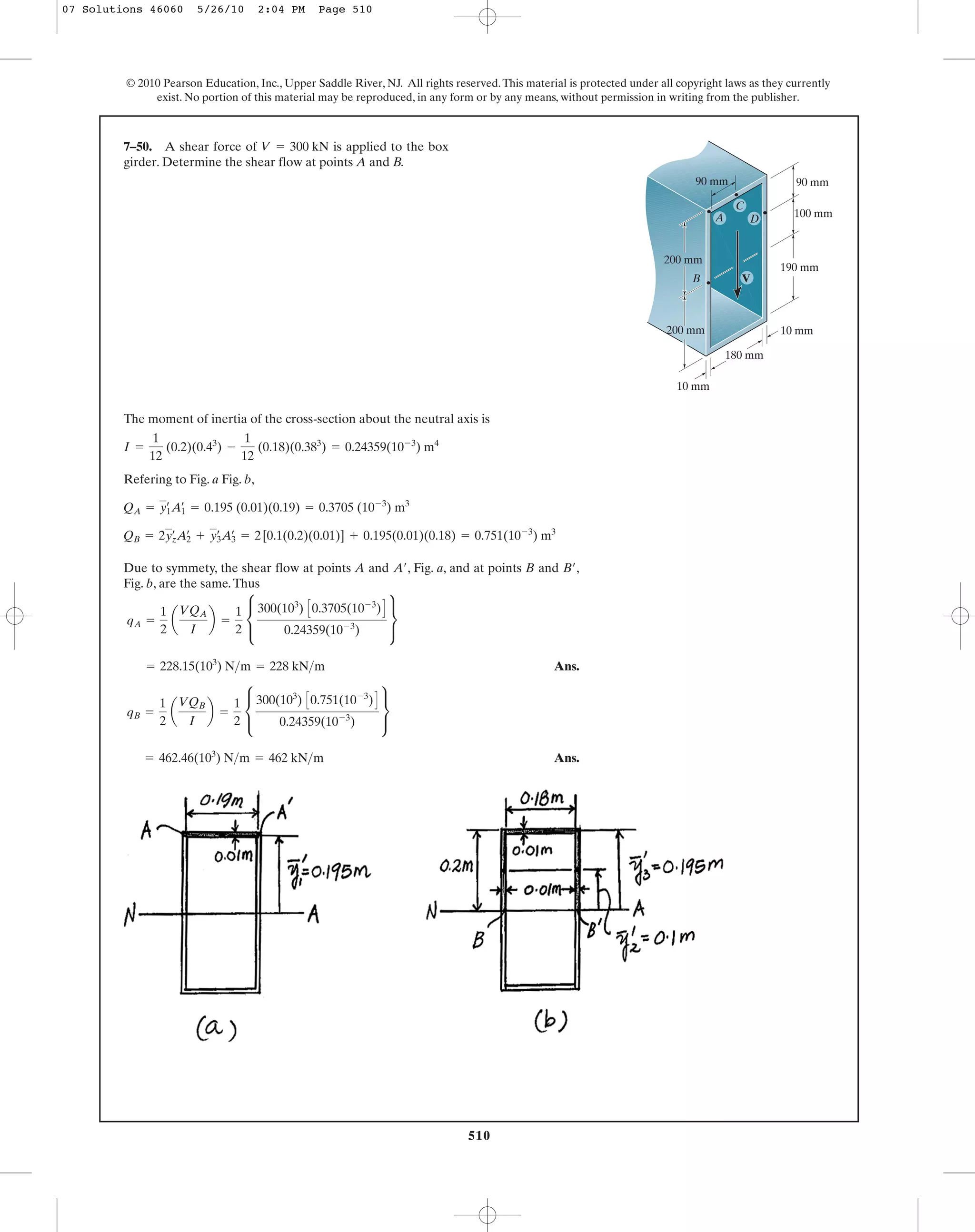 510510
© 2010 Pearson Education, Inc., Upper Saddle River, NJ. All rights reserved.This material is protected under all copyright laws as they currently
exist. No portion of this material may be reproduced, in any form or by any means, without permission in writing from the publisher.
The moment of inertia of the cross-section about the neutral axis is
Refering to Fig. a Fig. b,
Due to symmety, the shear flow at points A and , Fig. a, and at points B and ,
Fig. b, are the same.Thus
Ans.
Ans.= 462.46(103
) N>m = 462 kN>m
qB =
1
2
a
VQB
I
b =
1
2
c
300(103
) C0.751(10-3
)D
0.24359(10-3
)
s
= 228.15(103
) N>m = 228 kN>m
qA =
1
2
a
VQA
I
b =
1
2
c
300(103
) C0.3705(10-3
)D
0.24359(10-3
)
s
B¿A¿
QB = 2yœ
zA2
œ
+ y3
œ
A3
œ
= 2[0.1(0.2)(0.01)] + 0.195(0.01)(0.18) = 0.751(10-3
) m3
QA = y1
œ
A1
œ
= 0.195 (0.01)(0.19) = 0.3705 (10-3
) m3
I =
1
12
(0.2)(0.43
) -
1
12
(0.18)(0.383
) = 0.24359(10-3
) m4
7–50. A shear force of is applied to the box
girder. Determine the shear flow at points A and B.
V = 300 kN
100 mm
90 mm90 mm
200 mm
200 mm
180 mm
190 mm
10 mm
10 mm
V
A D
C
B
07 Solutions 46060 5/26/10 2:04 PM Page 510
 