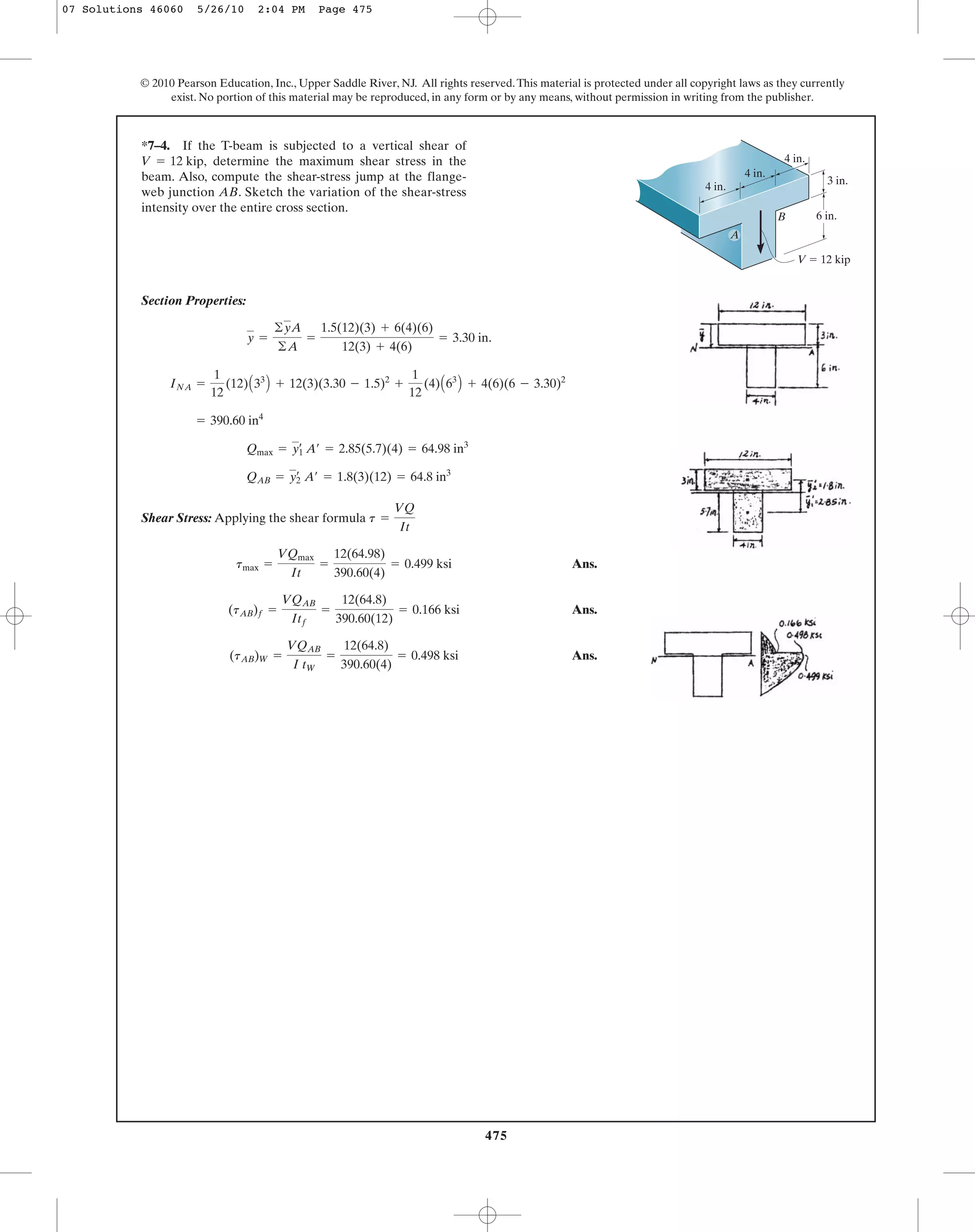 475
© 2010 Pearson Education, Inc., Upper Saddle River, NJ. All rights reserved.This material is protected under all copyright laws as they currently
exist. No portion of this material may be reproduced, in any form or by any means, without permission in writing from the publisher.
Section Properties:
Shear Stress: Applying the shear formula
Ans.
Ans.
Ans.(tAB)W =
VQAB
I tW
=
12(64.8)
390.60(4)
= 0.498 ksi
(tAB)f =
VQAB
Itf
=
12(64.8)
390.60(12)
= 0.166 ksi
tmax =
VQmax
It
=
12(64.98)
390.60(4)
= 0.499 ksi
t =
VQ
It
QAB = yœ
2 A¿ = 1.8(3)(12) = 64.8 in3
Qmax = yœ
1 A¿ = 2.85(5.7)(4) = 64.98 in3
= 390.60 in4
INA =
1
12
(12)A33
B + 12(3)(3.30 - 1.5)2
+
1
12
(4)A63
B + 4(6)(6 - 3.30)2
y =
©yA
©A
=
1.5(12)(3) + 6(4)(6)
12(3) + 4(6)
= 3.30 in.
*7–4. If the T-beam is subjected to a vertical shear of
determine the maximum shear stress in the
beam. Also, compute the shear-stress jump at the flange-
web junction AB. Sketch the variation of the shear-stress
intensity over the entire cross section.
V = 12 kip,
BB
V ϭ 12 kip
6 in.
3 in.
4 in.
4 in.
4 in.
A
07 Solutions 46060 5/26/10 2:04 PM Page 475
 