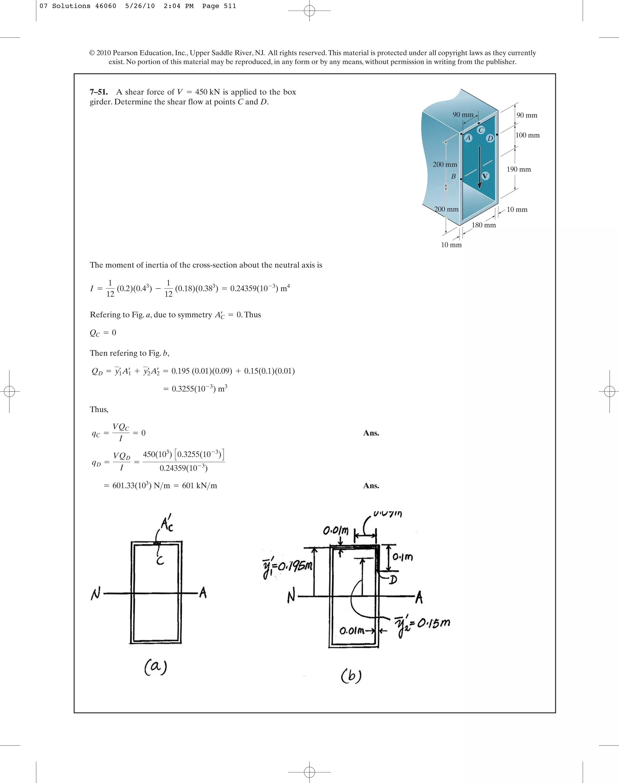 © 2010 Pearson Education, Inc., Upper Saddle River, NJ. All rights reserved.This material is protected under all copyright laws as they currently
exist. No portion of this material may be reproduced, in any form or by any means, without permission in writing from the publisher.
The moment of inertia of the cross-section about the neutral axis is
Refering to Fig. a, due to symmetry .Thus
Then refering to Fig. b,
Thus,
Ans.
Ans.= 601.33(103
) N>m = 601 kN>m
qD =
VQD
I
=
450(103
) C0.3255(10-3
)D
0.24359(10-3
)
qC =
VQC
I
= 0
= 0.3255(10-3
) m3
QD = y1
œ
A1
œ
+ y2
œ
A2
œ
= 0.195 (0.01)(0.09) + 0.15(0.1)(0.01)
QC = 0
AC
œ
= 0
I =
1
12
(0.2)(0.43
) -
1
12
(0.18)(0.383
) = 0.24359(10-3
) m4
7–51. A shear force of is applied to the box
girder. Determine the shear flow at points C and D.
V = 450 kN
100 mm
90 mm90 mm
200 mm
200 mm
180 mm
190 mm
10 mm
10 mm
V
A D
C
B
07 Solutions 46060 5/26/10 2:04 PM Page 511
 