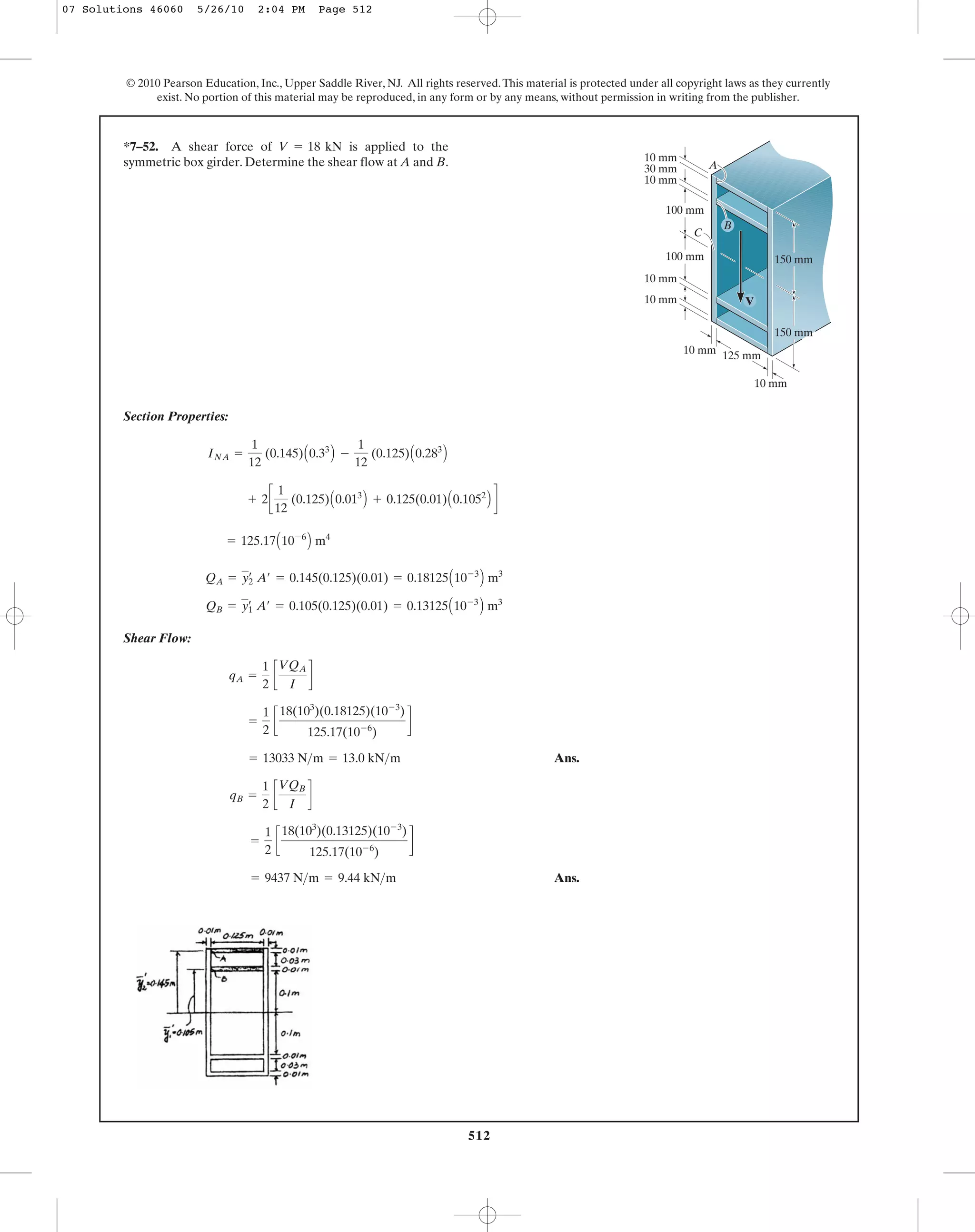 512
© 2010 Pearson Education, Inc., Upper Saddle River, NJ. All rights reserved.This material is protected under all copyright laws as they currently
exist. No portion of this material may be reproduced, in any form or by any means, without permission in writing from the publisher.
Section Properties:
Shear Flow:
Ans.
Ans.= 9437 N>m = 9.44 kN>m
=
1
2
c
18(103
)(0.13125)(10-3
)
125.17(10-6
)
d
qB =
1
2
c
VQB
I
d
= 13033 N>m = 13.0 kN>m
=
1
2
c
18(103
)(0.18125)(10-3
)
125.17(10-6
)
d
qA =
1
2
c
VQA
I
d
QB = y1
œ
A¿ = 0.105(0.125)(0.01) = 0.13125A10-3
B m3
QA = y2
œ
A¿ = 0.145(0.125)(0.01) = 0.18125A10-3
B m3
= 125.17A10-6
B m4
+ 2c
1
12
(0.125)A0.013
B + 0.125(0.01)A0.1052
B d
INA =
1
12
(0.145)A0.33
B -
1
12
(0.125)A0.283
B
*7–52. A shear force of is applied to the
symmetric box girder. Determine the shear flow at A and B.
V = 18 kN
C
A
150 mm
10 mm
10 mm
100 mm
100 mm
10 mm
10 mm
125 mm
150 mm
10 mm
30 mm
B
V10 mm
07 Solutions 46060 5/26/10 2:04 PM Page 512
 