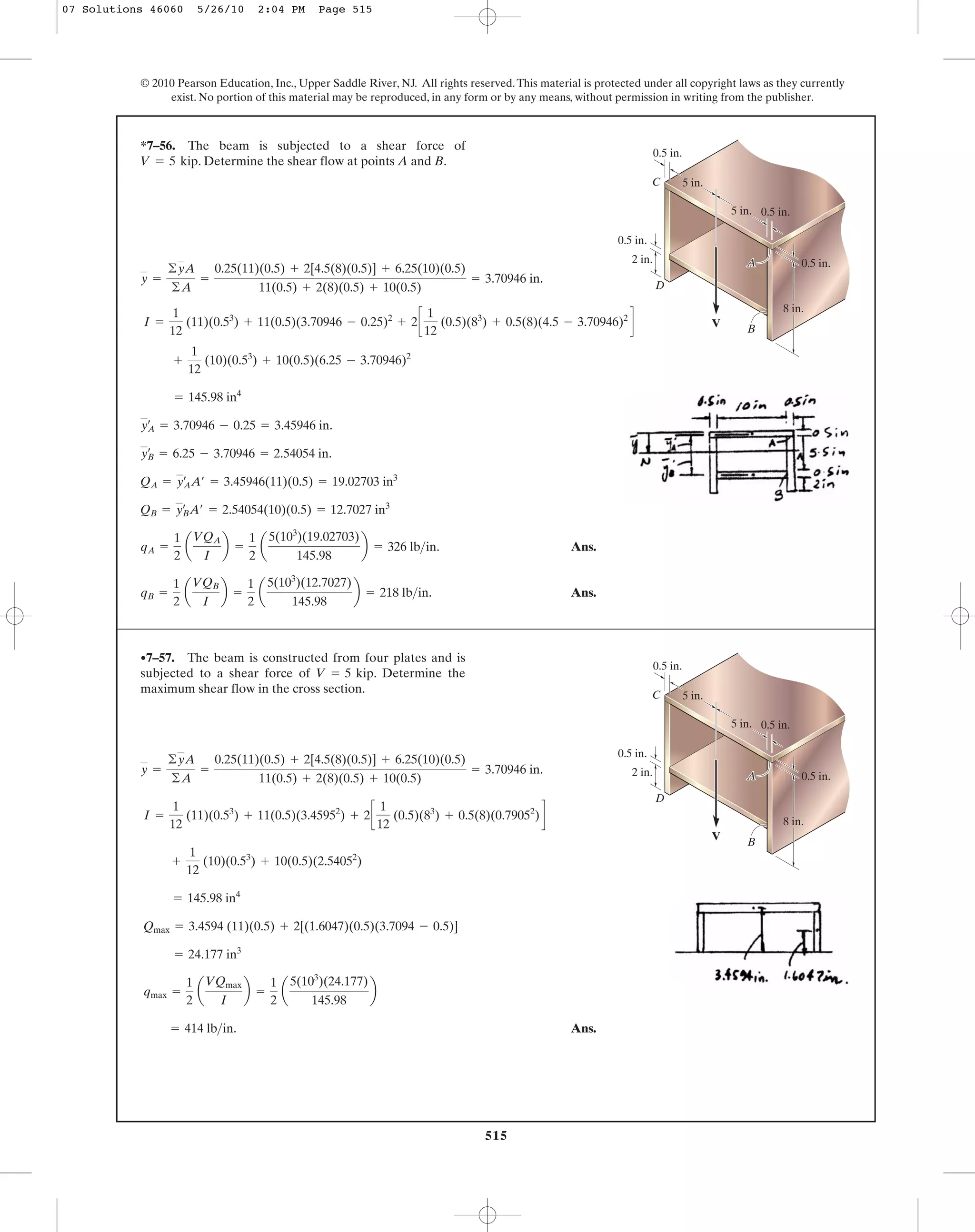515
© 2010 Pearson Education, Inc., Upper Saddle River, NJ. All rights reserved.This material is protected under all copyright laws as they currently
exist. No portion of this material may be reproduced, in any form or by any means, without permission in writing from the publisher.
y =
©yA
©A
=
0.25(11)(0.5) + 2[4.5(8)(0.5)] + 6.25(10)(0.5)
11(0.5) + 2(8)(0.5) + 10(0.5)
= 3.70946 in.
*7–56. The beam is subjected to a shear force of
. Determine the shear flow at points A and B.V = 5 kip
A
V
0.5 in.
0.5 in.
5 in.
5 in.
0.5 in.
2 in. 0.5 in.
8 in.
B
A
C
D
I =
1
12
(11)(0.53
) + 11(0.5)(3.70946 - 0.25)2
+ 2c
1
12
(0.5)(83
) + 0.5(8)(4.5 - 3.70946)2
d
Ans.
Ans.qB =
1
2
a
VQB
I
b =
1
2
a
5(103
)(12.7027)
145.98
b = 218 lb>in.
qA =
1
2
a
VQA
I
b =
1
2
a
5(103
)(19.02703)
145.98
b = 326 lb>in.
QB = yB
œ
A¿ = 2.54054(10)(0.5) = 12.7027 in3
QA = yA
œ
A¿ = 3.45946(11)(0.5) = 19.02703 in3
yB
œ
= 6.25 - 3.70946 = 2.54054 in.
yA
œ
= 3.70946 - 0.25 = 3.45946 in.
= 145.98 in4
+
1
12
(10)(0.53
) + 10(0.5)(6.25 - 3.70946)2
Ans.= 414 lb>in.
qmax =
1
2
a
VQmax
I
b =
1
2
a
5(103
)(24.177)
145.98
b
= 24.177 in3
Qmax = 3.4594 (11)(0.5) + 2[(1.6047)(0.5)(3.7094 - 0.5)]
= 145.98 in4
+
1
12
(10)(0.53
) + 10(0.5)(2.54052
)
I =
1
12
(11)(0.53
) + 11(0.5)(3.45952
) + 2c
1
12
(0.5)(83
) + 0.5(8)(0.79052
)d
y =
©yA
©A
=
0.25(11)(0.5) + 2[4.5(8)(0.5)] + 6.25(10)(0.5)
11(0.5) + 2(8)(0.5) + 10(0.5)
= 3.70946 in.
•7–57. The beam is constructed from four plates and is
subjected to a shear force of . Determine the
maximum shear flow in the cross section.
V = 5 kip
A
V
0.5 in.
0.5 in.
5 in.
5 in.
0.5 in.
2 in. 0.5 in.
8 in.
B
A
C
D
07 Solutions 46060 5/26/10 2:04 PM Page 515
 