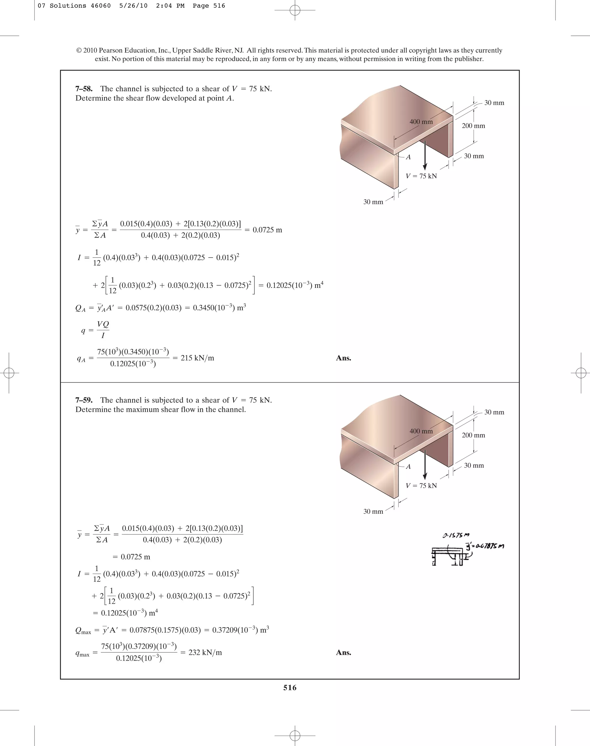 516
© 2010 Pearson Education, Inc., Upper Saddle River, NJ. All rights reserved.This material is protected under all copyright laws as they currently
exist. No portion of this material may be reproduced, in any form or by any means, without permission in writing from the publisher.
Ans.qA =
75(103
)(0.3450)(10-3
)
0.12025(10-3
)
= 215 kN>m
q =
VQ
I
QA = yA
œ
A¿ = 0.0575(0.2)(0.03) = 0.3450(10-3
) m3
+ 2c
1
12
(0.03)(0.23
) + 0.03(0.2)(0.13 - 0.0725)2
d = 0.12025(10-3
) m4
I =
1
12
(0.4)(0.033
) + 0.4(0.03)(0.0725 - 0.015)2
y =
©yA
©A
=
0.015(0.4)(0.03) + 2[0.13(0.2)(0.03)]
0.4(0.03) + 2(0.2)(0.03)
= 0.0725 m
7–58. The channel is subjected to a shear of .
Determine the shear flow developed at point A.
V = 75 kN
200 mm
30 mm
30 mm
V ϭ 75 kN
30 mm
400 mm
A
Ans.qmax =
75(103
)(0.37209)(10-3
)
0.12025(10-3
)
= 232 kN>m
Qmax = y¿A¿ = 0.07875(0.1575)(0.03) = 0.37209(10-3
) m3
= 0.12025(10-3
) m4
+ 2c
1
12
(0.03)(0.23
) + 0.03(0.2)(0.13 - 0.0725)2
d
I =
1
12
(0.4)(0.033
) + 0.4(0.03)(0.0725 - 0.015)2
= 0.0725 m
y =
©yA
©A
=
0.015(0.4)(0.03) + 2[0.13(0.2)(0.03)]
0.4(0.03) + 2(0.2)(0.03)
7–59. The channel is subjected to a shear of .
Determine the maximum shear flow in the channel.
V = 75 kN
200 mm
30 mm
30 mm
V ϭ 75 kN
30 mm
400 mm
A
07 Solutions 46060 5/26/10 2:04 PM Page 516
 