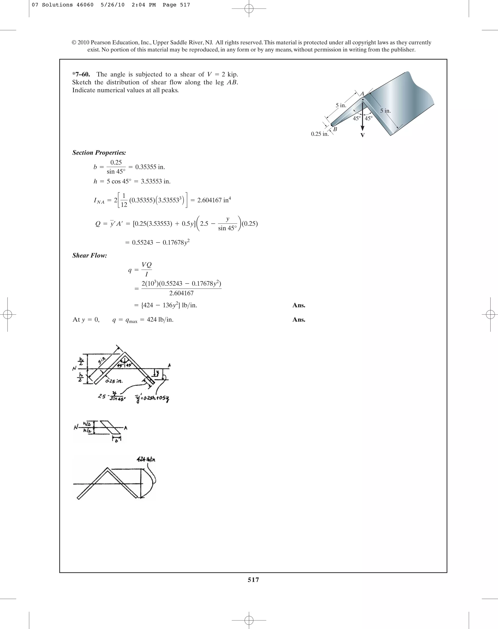 517
© 2010 Pearson Education, Inc., Upper Saddle River, NJ. All rights reserved.This material is protected under all copyright laws as they currently
exist. No portion of this material may be reproduced, in any form or by any means, without permission in writing from the publisher.
Section Properties:
Shear Flow:
Ans.
At Ans.y = 0, q = qmax = 424 lb>in.
= {424 - 136y2
} lb>in.
=
2(103
)(0.55243 - 0.17678y2
)
2.604167
q =
VQ
I
= 0.55243 - 0.17678y2
Q = y¿A¿ = [0.25(3.53553) + 0.5y]a2.5 -
y
sin 45°
b(0.25)
INA = 2c
1
12
(0.35355)A3.535533
B d = 2.604167 in4
h = 5 cos 45° = 3.53553 in.
b =
0.25
sin 45°
= 0.35355 in.
*7–60. The angle is subjected to a shear of .
Sketch the distribution of shear flow along the leg AB.
Indicate numerical values at all peaks.
V = 2 kip
45Њ 45Њ
V
A
B
5 in.
5 in.
0.25 in.
07 Solutions 46060 5/26/10 2:04 PM Page 517
 