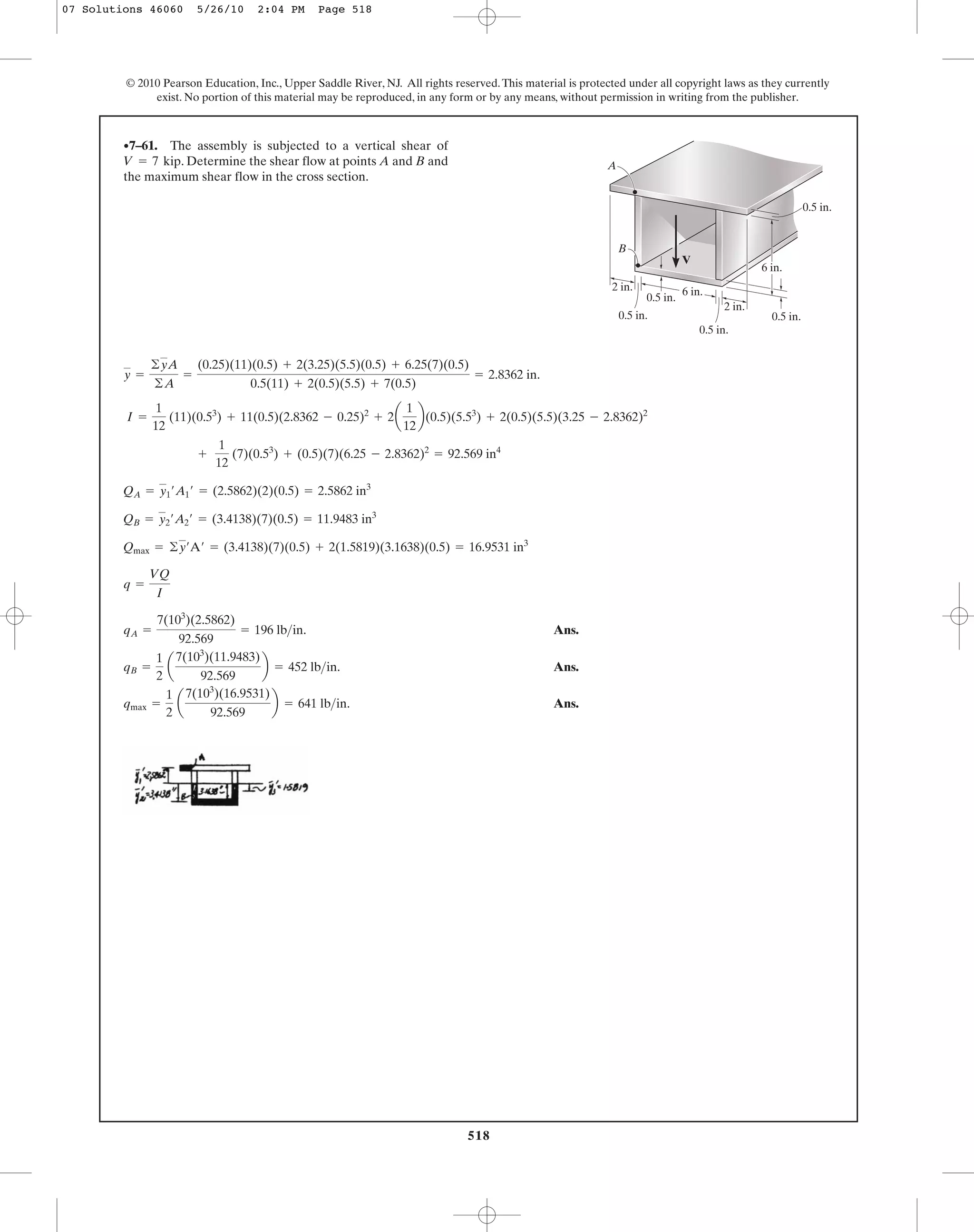 518
© 2010 Pearson Education, Inc., Upper Saddle River, NJ. All rights reserved.This material is protected under all copyright laws as they currently
exist. No portion of this material may be reproduced, in any form or by any means, without permission in writing from the publisher.
y =
©yA
©A
=
(0.25)(11)(0.5) + 2(3.25)(5.5)(0.5) + 6.25(7)(0.5)
0.5(11) + 2(0.5)(5.5) + 7(0.5)
= 2.8362 in.
•7–61. The assembly is subjected to a vertical shear of
. Determine the shear flow at points A and B and
the maximum shear flow in the cross section.
V = 7 kip
6 in.
0.5 in.
2 in.
2 in.
6 in.
0.5 in.
V
A
B
0.5 in.
0.5 in.
0.5 in.
I =
1
12
(11)(0.53
) + 11(0.5)(2.8362 - 0.25)2
+ 2a
1
12
b(0.5)(5.53
) + 2(0.5)(5.5)(3.25 - 2.8362)2
Ans.
Ans.
Ans.qmax =
1
2
a
7(103
)(16.9531)
92.569
b = 641 lb>in.
qB =
1
2
a
7(103
)(11.9483)
92.569
b = 452 lb>in.
qA =
7(103
)(2.5862)
92.569
= 196 lb>in.
q =
VQ
I
Qmax = ©y¿A¿ = (3.4138)(7)(0.5) + 2(1.5819)(3.1638)(0.5) = 16.9531 in3
QB = y2¿A2¿ = (3.4138)(7)(0.5) = 11.9483 in3
QA = y1¿A1¿ = (2.5862)(2)(0.5) = 2.5862 in3
+
1
12
(7)(0.53
) + (0.5)(7)(6.25 - 2.8362)2
= 92.569 in4
07 Solutions 46060 5/26/10 2:04 PM Page 518
 