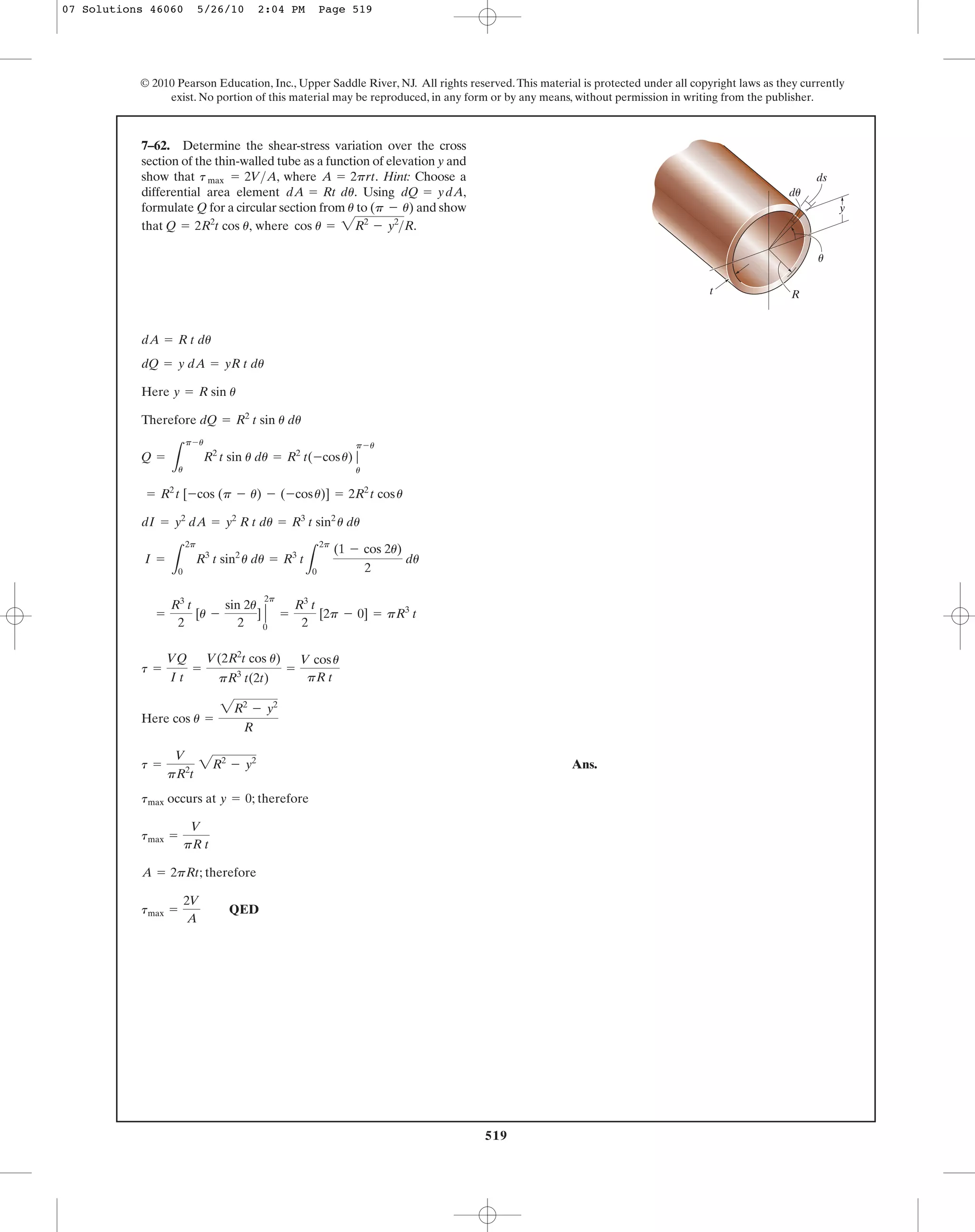 519
© 2010 Pearson Education, Inc., Upper Saddle River, NJ. All rights reserved.This material is protected under all copyright laws as they currently
exist. No portion of this material may be reproduced, in any form or by any means, without permission in writing from the publisher.
Here
Therefore
Here
Ans.
occurs at ; therefore
; therefore
QEDtmax =
2V
A
A = 2pRt
tmax =
V
pR t
y = 0tmax
t =
V
pR2
t
2R2
- y2
cos u =
2R2
- y2
R
t =
VQ
I t
=
V(2R2
t cos u)
pR3
t(2t)
=
V cosu
pR t
=
R3
t
2
[u -
sin 2u
2
] Η
2p
0
=
R3
t
2
[2p - 0] = pR3
t
I =
L
2p
0
R3
t sin2
u du = R3
t
L
2p
0
(1 - cos 2u)
2
du
dI = y2
dA = y2
R t du = R3
t sin2
u du
= R2
t [-cos (p - u) - (-cosu)] = 2R2
t cosu
Q =
L
p-u
u
R2
t sin u du = R2
t(-cosu) |
p-u
u
dQ = R2
t sin u du
y = R sin u
dQ = y dA = yR t du
dA = R t du
7–62. Determine the shear-stress variation over the cross
section of the thin-walled tube as a function of elevation y and
show that , where Hint: Choose a
differential area element . Using
formulate Q for a circular section from to and show
that where cos u = 2R2
- y2
>R.Q = 2R2
t cos u,
(p - u)u
dQ = ydA,dA = Rt du
A = 2prt.tmax = 2V>A
t
y
du
ds
R
u
07 Solutions 46060 5/26/10 2:04 PM Page 519
 