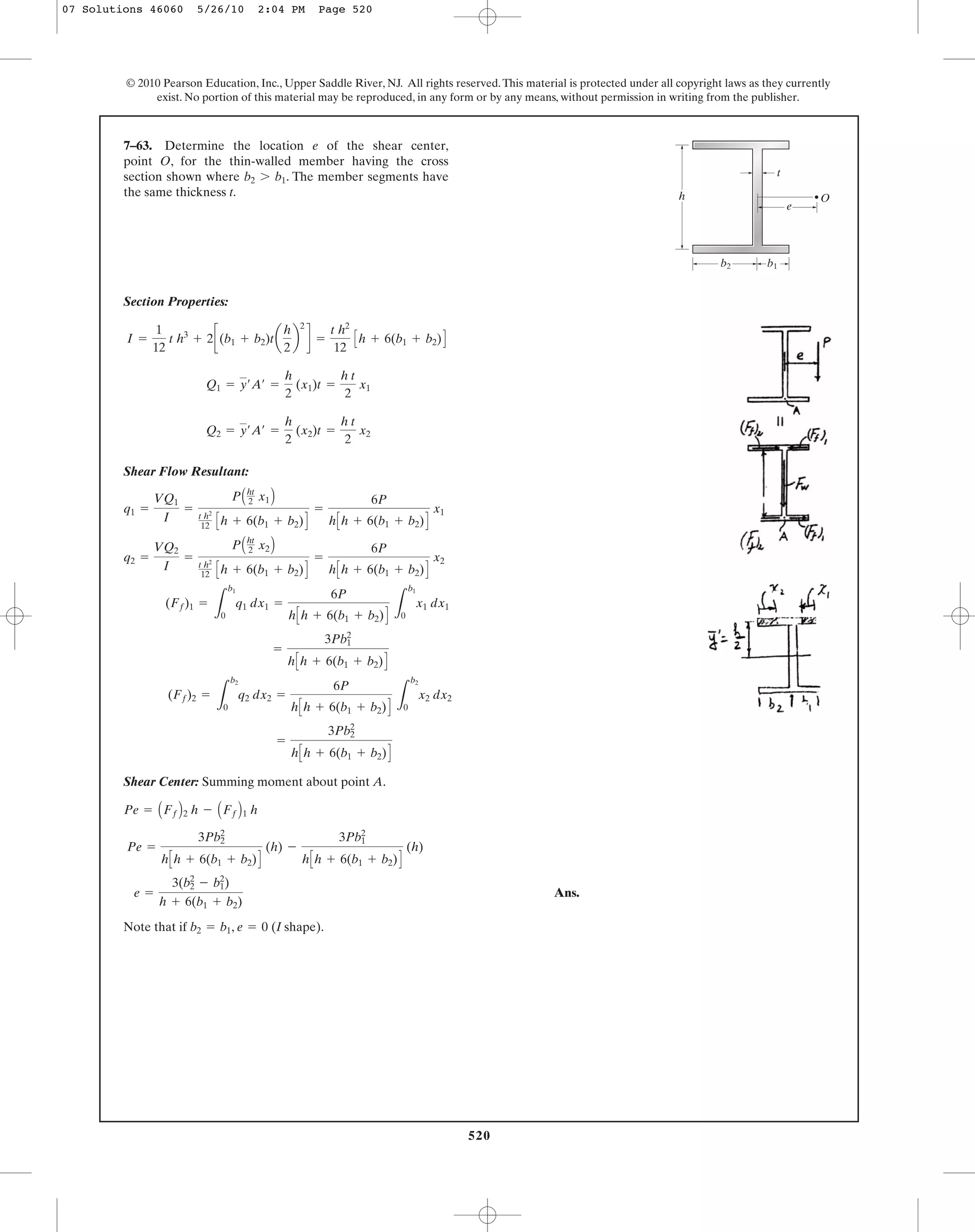 520
© 2010 Pearson Education, Inc., Upper Saddle River, NJ. All rights reserved.This material is protected under all copyright laws as they currently
exist. No portion of this material may be reproduced, in any form or by any means, without permission in writing from the publisher.
Section Properties:
Shear Flow Resultant:
Shear Center: Summing moment about point A.
Ans.
Note that if , (I shape).e = 0b2 = b1
e =
3(b2
2
- b1
2
)
h + 6(b1 + b2)
Pe =
3Pb2
2
hCh + 6(b1 + b2)D
(h) -
3Pb1
2
hCh + 6(b1 + b2)D
(h)
Pe = AFfB2 h - AFfB1 h
=
3Pb2
2
hCh + 6(b1 + b2)D
(Ff)2 =
L
b2
0
q2 dx2 =
6P
hCh + 6(b1 + b2)D L
b2
0
x2 dx2
=
3Pb1
2
hCh + 6(b1 + b2)D
(Ff)1 =
L
b1
0
q1 dx1 =
6P
hCh + 6(b1 + b2)D L
b1
0
x1 dx1
q2 =
VQ2
I
=
PAht
2 x2B
t h2
12 Ch + 6(b1 + b2)D
=
6P
hCh + 6(b1 + b2)D
x2
q1 =
VQ1
I
=
PAht
2 x1B
t h2
12 Ch + 6(b1 + b2)D
=
6P
hCh + 6(b1 + b2)D
x1
Q2 = y¿A¿ =
h
2
(x2)t =
h t
2
x2
Q1 = y¿A¿ =
h
2
(x1)t =
h t
2
x1
I =
1
12
t h3
+ 2c(b1 + b2)ta
h
2
b
2
d =
t h2
12
Ch + 6(b1 + b2)D
7–63. Determine the location e of the shear center,
point O, for the thin-walled member having the cross
section shown where . The member segments have
the same thickness t.
b2 7 b1
Oh
b2 b1
t
e
07 Solutions 46060 5/26/10 2:04 PM Page 520
 