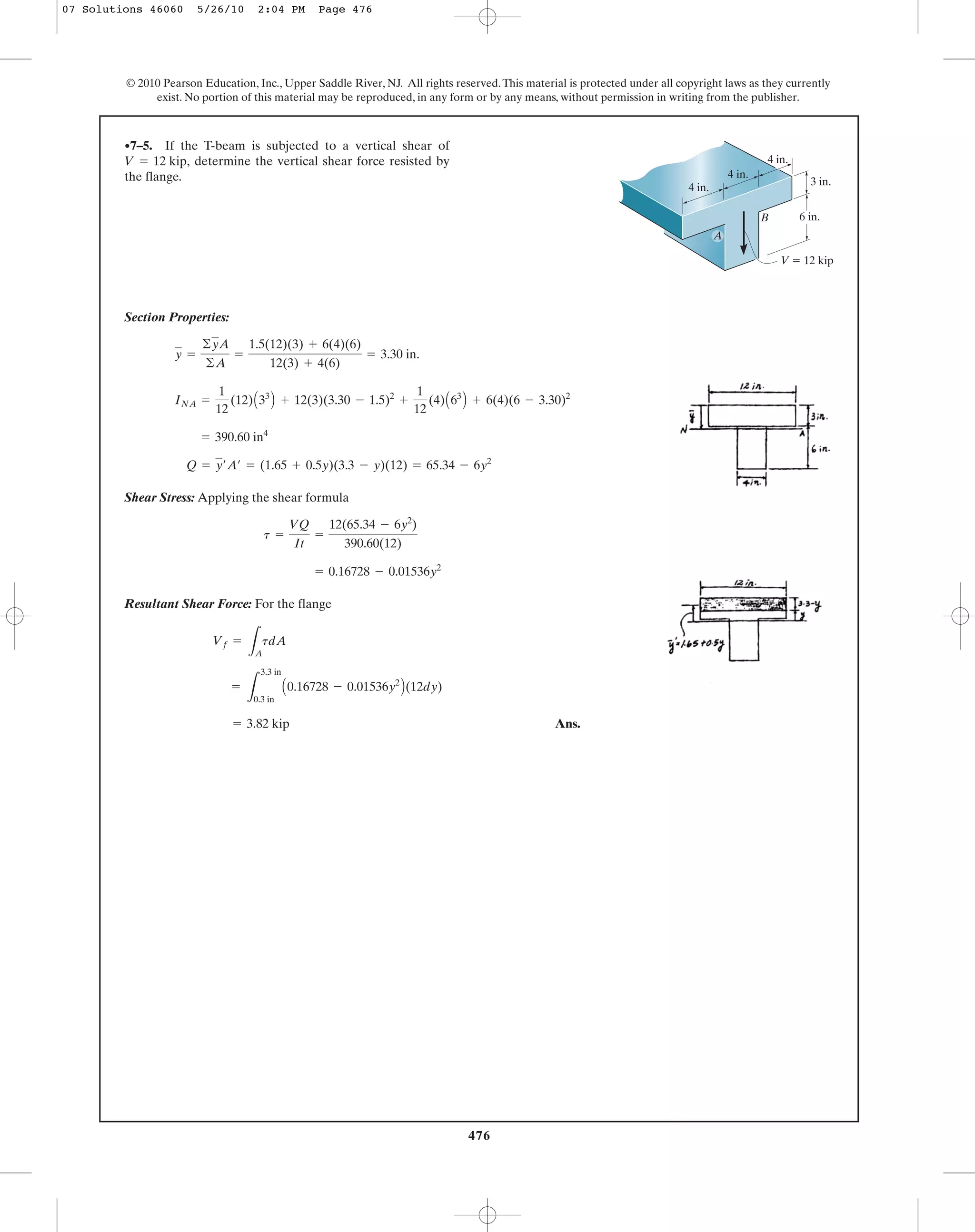Section Properties:
Shear Stress: Applying the shear formula
Resultant Shear Force: For the flange
Ans.= 3.82 kip
=
L
3.3 in
0.3 in
A0.16728 - 0.01536y2
B(12dy)
Vf =
LA
tdA
= 0.16728 - 0.01536y2
t =
VQ
It
=
12(65.34 - 6y2
)
390.60(12)
Q = y¿A¿ = (1.65 + 0.5y)(3.3 - y)(12) = 65.34 - 6y2
= 390.60 in4
INA =
1
12
(12)A33
B + 12(3)(3.30 - 1.5)2
+
1
12
(4)A63
B + 6(4)(6 - 3.30)2
y =
©yA
©A
=
1.5(12)(3) + 6(4)(6)
12(3) + 4(6)
= 3.30 in.
•7–5. If the T-beam is subjected to a vertical shear of
determine the vertical shear force resisted by
the flange.
V = 12 kip,
476
© 2010 Pearson Education, Inc., Upper Saddle River, NJ. All rights reserved.This material is protected under all copyright laws as they currently
exist. No portion of this material may be reproduced, in any form or by any means, without permission in writing from the publisher.
BB
V ϭ 12 kip
6 in.
3 in.
4 in.
4 in.
4 in.
A
07 Solutions 46060 5/26/10 2:04 PM Page 476
 