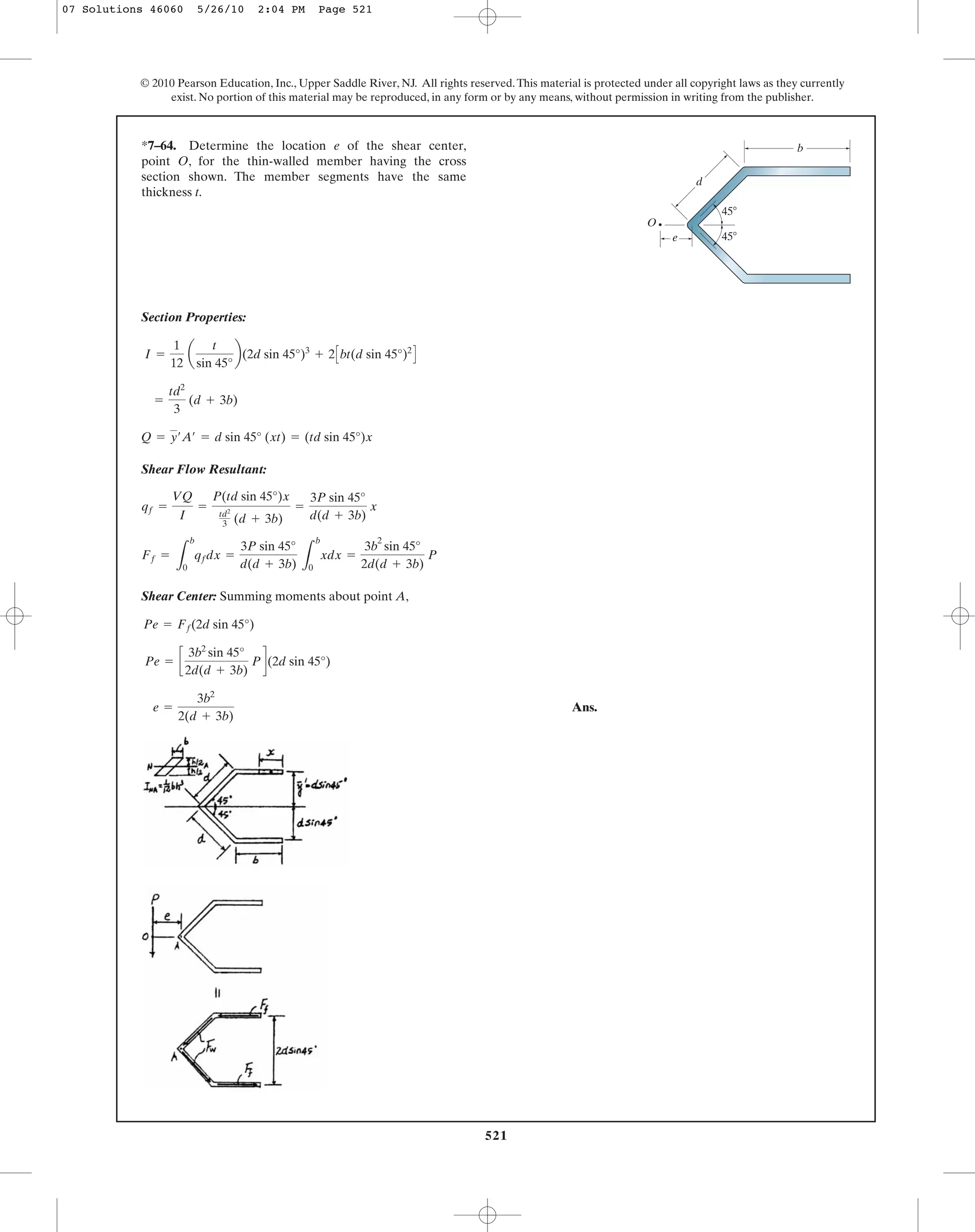 521
© 2010 Pearson Education, Inc., Upper Saddle River, NJ. All rights reserved.This material is protected under all copyright laws as they currently
exist. No portion of this material may be reproduced, in any form or by any means, without permission in writing from the publisher.
Section Properties:
Shear Flow Resultant:
Shear Center: Summing moments about point A,
Ans.e =
3b2
2(d + 3b)
Pe = c
3b2
sin 45°
2d(d + 3b)
Pd(2d sin 45°)
Pe = Ff(2d sin 45°)
Ff =
L
b
0
qfdx =
3P sin 45°
d(d + 3b) L
b
0
xdx =
3b
2
sin 45°
2d(d + 3b)
P
qf =
VQ
I
=
P(td sin 45°)x
td2
3 (d + 3b)
=
3P sin 45°
d(d + 3b)
x
Q = y¿A¿ = d sin 45° (xt) = (td sin 45°)x
=
td2
3
(d + 3b)
I =
1
12
a
t
sin 45°
b(2d sin 45°)3
+ 2Cbt(d sin 45°)2
D
*7–64. Determine the location e of the shear center,
point O, for the thin-walled member having the cross
section shown. The member segments have the same
thickness t.
45Њ
45Њ
d
O
b
e
07 Solutions 46060 5/26/10 2:04 PM Page 521
 