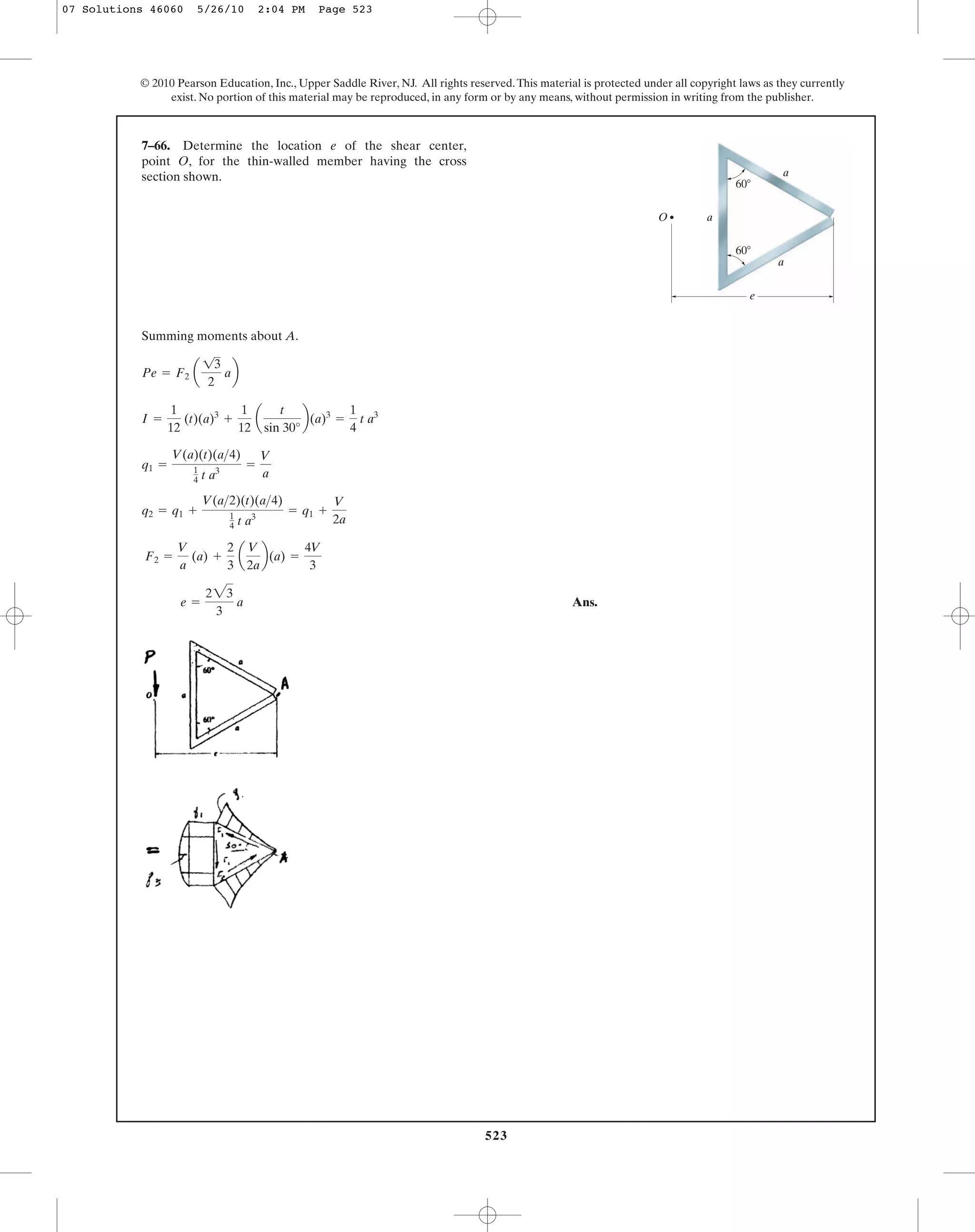 523
© 2010 Pearson Education, Inc., Upper Saddle River, NJ. All rights reserved.This material is protected under all copyright laws as they currently
exist. No portion of this material may be reproduced, in any form or by any means, without permission in writing from the publisher.
Summing moments about A.
Ans.e =
223
3
a
F2 =
V
a
(a) +
2
3
a
V
2a
b(a) =
4V
3
q2 = q1 +
V(a>2)(t)(a>4)
1
4 t a3
= q1 +
V
2a
q1 =
V(a)(t)(a>4)
1
4 t a3
=
V
a
I =
1
12
(t)(a)3
+
1
12
a
t
sin 30°
b(a)3
=
1
4
t a3
Pe = F2 a
13
2
ab
7–66. Determine the location e of the shear center,
point O, for the thin-walled member having the cross
section shown. a
a
a
60Њ
60Њ
O
e
07 Solutions 46060 5/26/10 2:04 PM Page 523
 