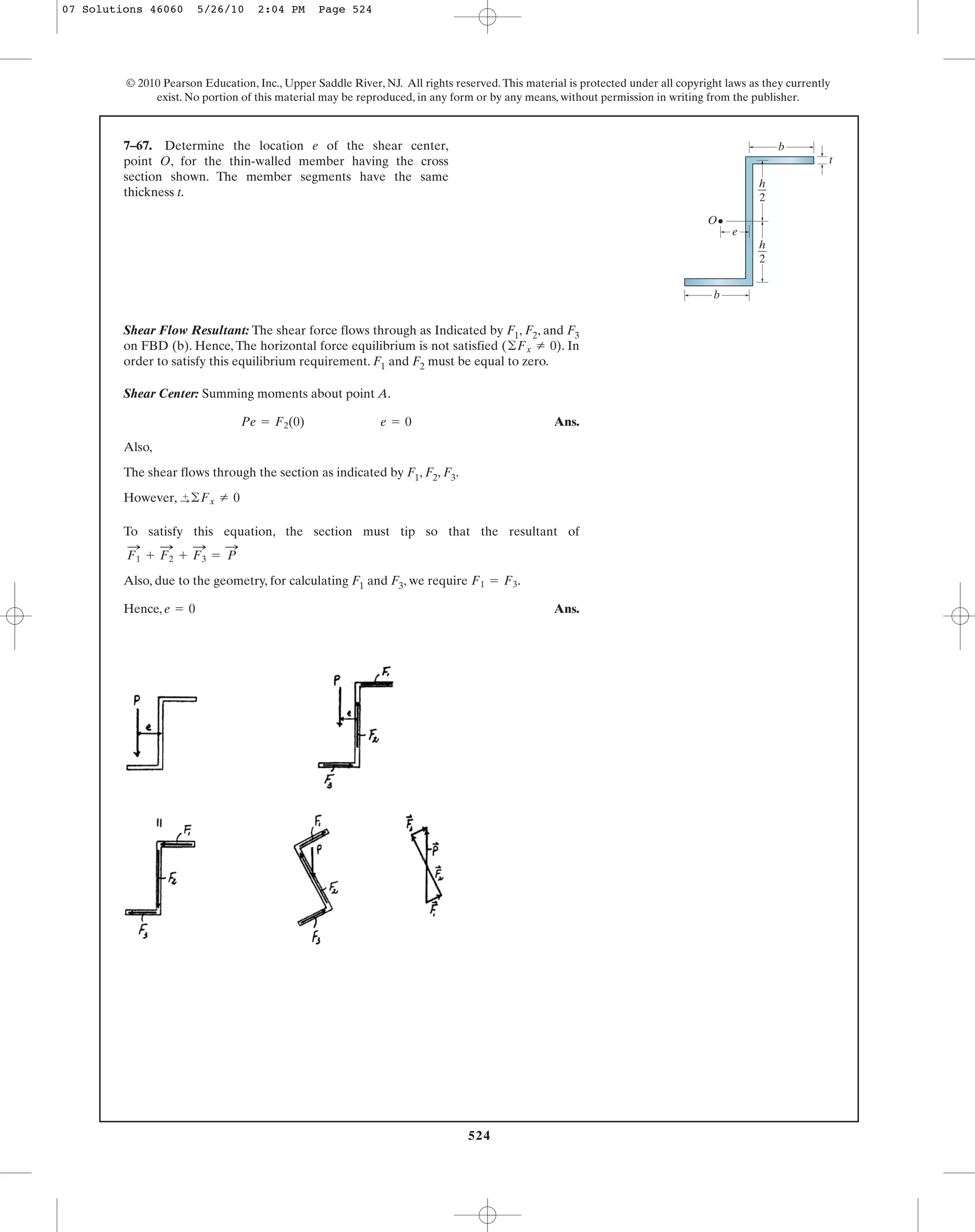 524
© 2010 Pearson Education, Inc., Upper Saddle River, NJ. All rights reserved.This material is protected under all copyright laws as they currently
exist. No portion of this material may be reproduced, in any form or by any means, without permission in writing from the publisher.
Shear Flow Resultant: The shear force flows through as Indicated by F1, F2, and F3
on FBD (b). Hence, The horizontal force equilibrium is not satisfied . In
order to satisfy this equilibrium requirement. F1 and F2 must be equal to zero.
Shear Center: Summing moments about point A.
Ans.
Also,
The shear flows through the section as indicated by F1, F2, F3.
However,
To satisfy this equation, the section must tip so that the resultant of
Also, due to the geometry, for calculating F1 and F3, we require .
Hence, Ans.e = 0
F1 = F3
= P
:
+ F3
:
+ F2
:
F1
:
+
:©Fx Z 0
Pe = F2(0) e = 0
(©Fx Z 0)
7–67. Determine the location e of the shear center,
point O, for the thin-walled member having the cross
section shown. The member segments have the same
thickness t.
b
b
O
t
e
h
2
h
2
07 Solutions 46060 5/26/10 2:04 PM Page 524
 