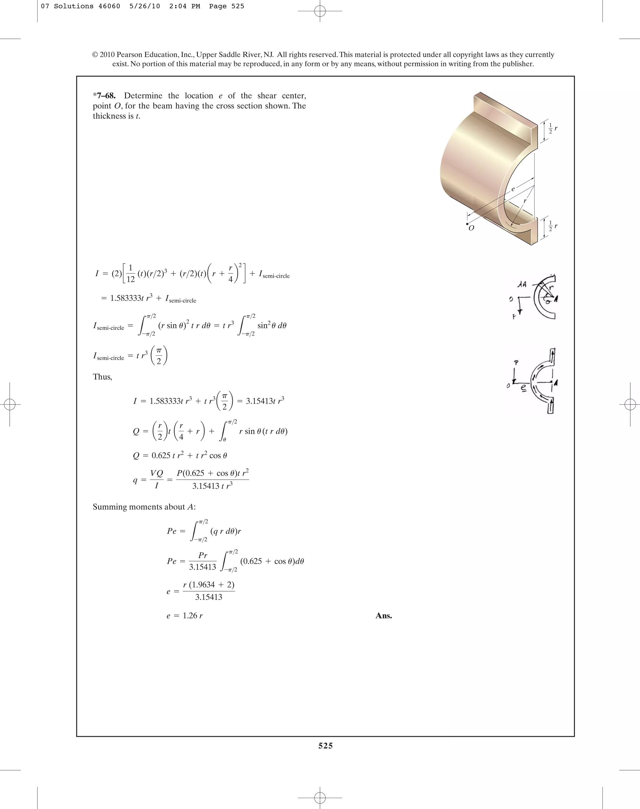 525
© 2010 Pearson Education, Inc., Upper Saddle River, NJ. All rights reserved.This material is protected under all copyright laws as they currently
exist. No portion of this material may be reproduced, in any form or by any means, without permission in writing from the publisher.
Thus,
Summing moments about A:
Ans.e = 1.26 r
e =
r (1.9634 + 2)
3.15413
Pe =
Pr
3.15413 L
p>2
-p>2
(0.625 + cos u)du
Pe =
L
p>2
-p>2
(q r du)r
q =
VQ
I
=
P(0.625 + cos u)t r2
3.15413 t r3
Q = 0.625 t r2
+ t r2
cos u
Q = a
r
2
bt a
r
4
+ rb +
L
p>2
u
r sin u(t r du)
I = 1.583333t r3
+ t r3
a
p
2
b = 3.15413t r3
Isemi-circle = t r3
a
p
2
b
Isemi-circle =
L
p>2
-p>2
(r sin u)
2
t r du = t r3
L
p>2
-p>2
sin2
u du
= 1.583333t r3
+ Isemi-circle
I = (2)c
1
12
(t)(r>2)3
+ (r>2)(t)ar +
r
4
b
2
d + Isemi-circle
*7–68. Determine the location e of the shear center,
point O, for the beam having the cross section shown. The
thickness is t.
e
O
r
1
—
2
r
1
—
2
r
07 Solutions 46060 5/26/10 2:04 PM Page 525
 