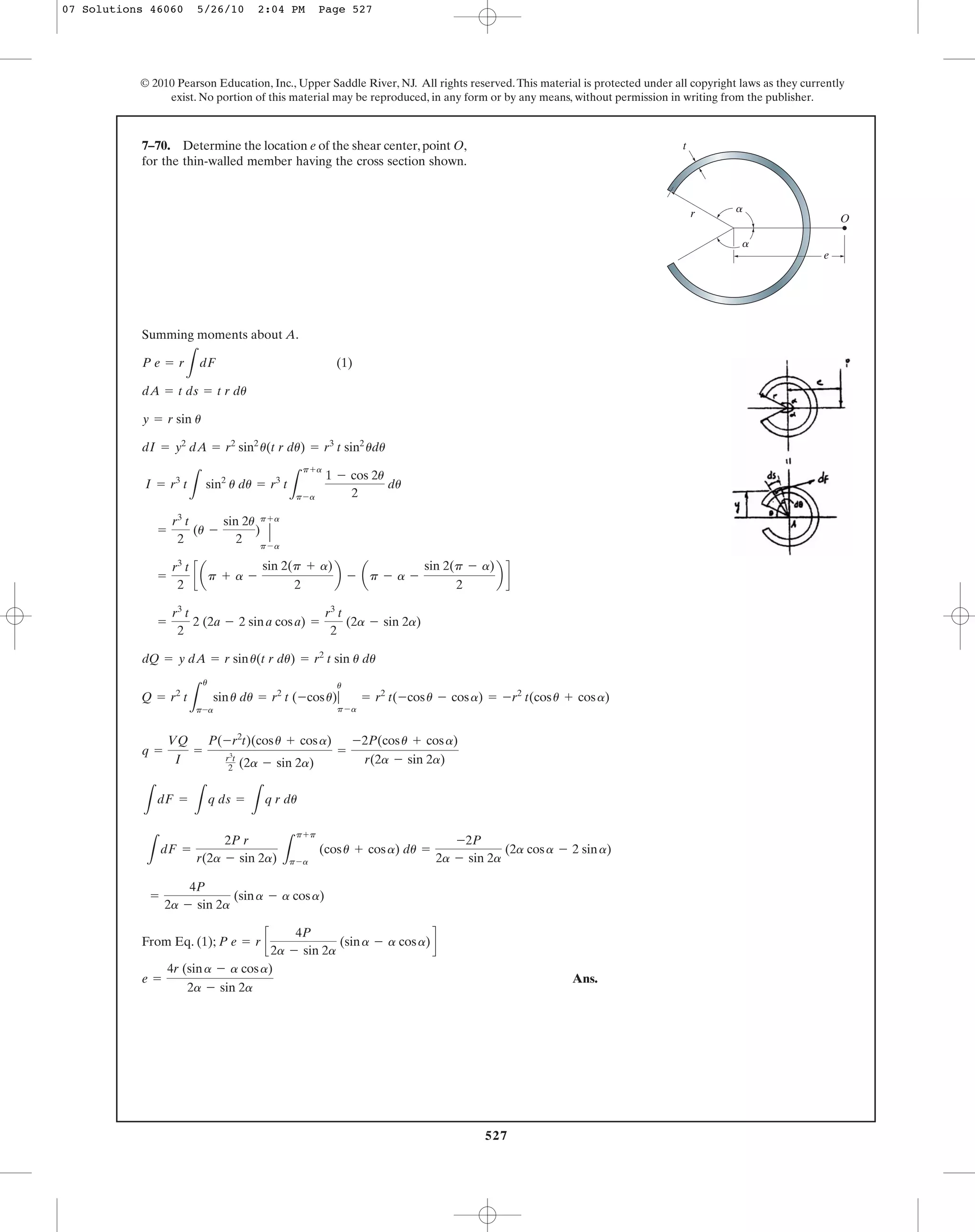 527
© 2010 Pearson Education, Inc., Upper Saddle River, NJ. All rights reserved.This material is protected under all copyright laws as they currently
exist. No portion of this material may be reproduced, in any form or by any means, without permission in writing from the publisher.
Summing moments about A.
(1)
dQ = y dA = r sinu(t r du) = r2
t sin u du
=
r3
t
2
2 (2a - 2 sina cosa) =
r3
t
2
(2a - sin 2a)
=
r3
t
2
c ap + a -
sin 2(p + a)
2
b - ap - a -
sin 2(p - a)
2
b d
=
r3
t
2
(u -
sin 2u
2
) Η
p+a
p-a
I = r3
t
L
sin2
u du = r3
t
L
p+a
p-a
1 - cos 2u
2
du
dI = y2
dA = r2
sin2
u(t r du) = r3
t sin2
udu
y = r sin u
dA = t ds = t r du
P e = r
L
dF
7–70. Determine the location e of the shear center, point O,
for the thin-walled member having the cross section shown.
e
r O
a
a
t
Q = r2
t
L
u
p-a
sinu du = r2
t (-cosu)|
u
p-a
= r2
t(-cosu - cosa) = -r2
t(cosu + cosa)
L
dF =
L
q ds =
L
q r du
q =
VQ
I
=
P(-r2
t)(cosu + cosa)
r3
t
2 (2a - sin 2a)
=
-2P(cosu + cosa)
r(2a - sin 2a)
L
dF =
2P r
r(2a - sin 2a) L
p+p
p-a
(cosu + cosa) du =
-2P
2a - sin 2a
(2a cosa - 2 sina)
From Eq. (1);
Ans.e =
4r (sina - a cosa)
2a - sin 2a
P e = r c
4P
2a - sin 2a
(sina - a cosa)d
=
4P
2a - sin 2a
(sina - a cosa)
07 Solutions 46060 5/26/10 2:04 PM Page 527
 