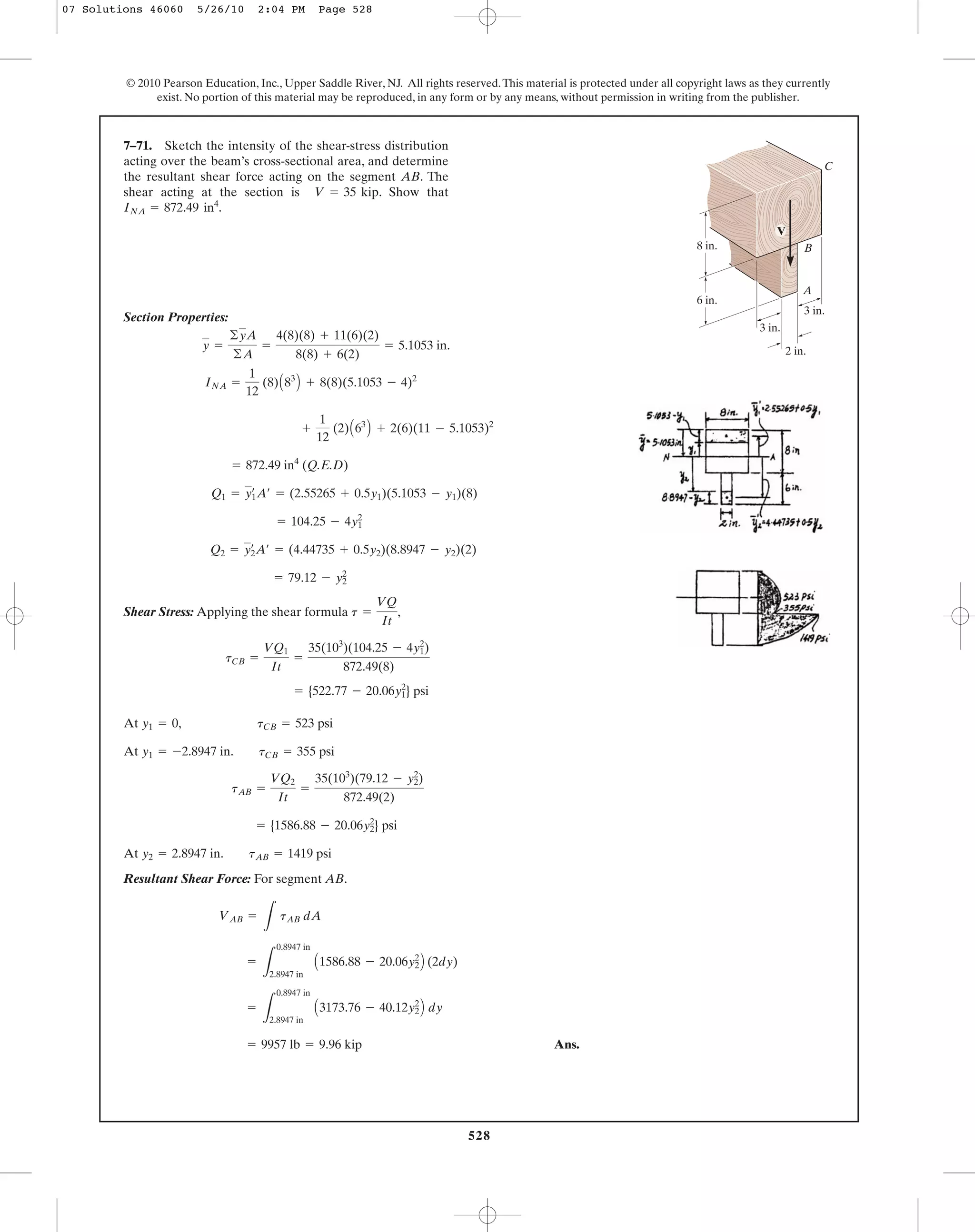 528
© 2010 Pearson Education, Inc., Upper Saddle River, NJ. All rights reserved.This material is protected under all copyright laws as they currently
exist. No portion of this material may be reproduced, in any form or by any means, without permission in writing from the publisher.
Section Properties:
(Q.E.D)
Shear Stress: Applying the shear formula ,
At
At
At
Resultant Shear Force: For segment AB.
Ans.= 9957 lb = 9.96 kip
=
L
0.8947 in
2.8947 in
A3173.76 - 40.12y2
2
B dy
=
L
0.8947 in
2.8947 in
A1586.88 - 20.06y2
2
B (2dy)
VAB =
L
tAB dA
y2 = 2.8947 in. tAB = 1419 psi
= {1586.88 - 20.06y2
2
} psi
tAB =
VQ2
It
=
35(103
)(79.12 - y2
2
)
872.49(2)
y1 = -2.8947 in. tCB = 355 psi
y1 = 0, tCB = 523 psi
= {522.77 - 20.06y1
2
} psi
tCB =
VQ1
It
=
35(103
)(104.25 - 4y1
2
)
872.49(8)
t =
VQ
It
= 79.12 - y2
2
Q2 = y2
œ
A¿ = (4.44735 + 0.5y2)(8.8947 - y2)(2)
= 104.25 - 4y1
2
Q1 = y1
œ
A¿ = (2.55265 + 0.5y1)(5.1053 - y1)(8)
= 872.49 in4
+
1
12
(2)A63
B + 2(6)(11 - 5.1053)2
INA =
1
12
(8)A83
B + 8(8)(5.1053 - 4)2
y =
©yA
©A
=
4(8)(8) + 11(6)(2)
8(8) + 6(2)
= 5.1053 in.
7–71. Sketch the intensity of the shear-stress distribution
acting over the beam’s cross-sectional area, and determine
the resultant shear force acting on the segment AB. The
shear acting at the section is . Show that
INA = 872.49 in4
.
V = 35 kip
2 in.
3 in.
3 in.
6 in.
8 in.
A
B
C
V
07 Solutions 46060 5/26/10 2:04 PM Page 528
 