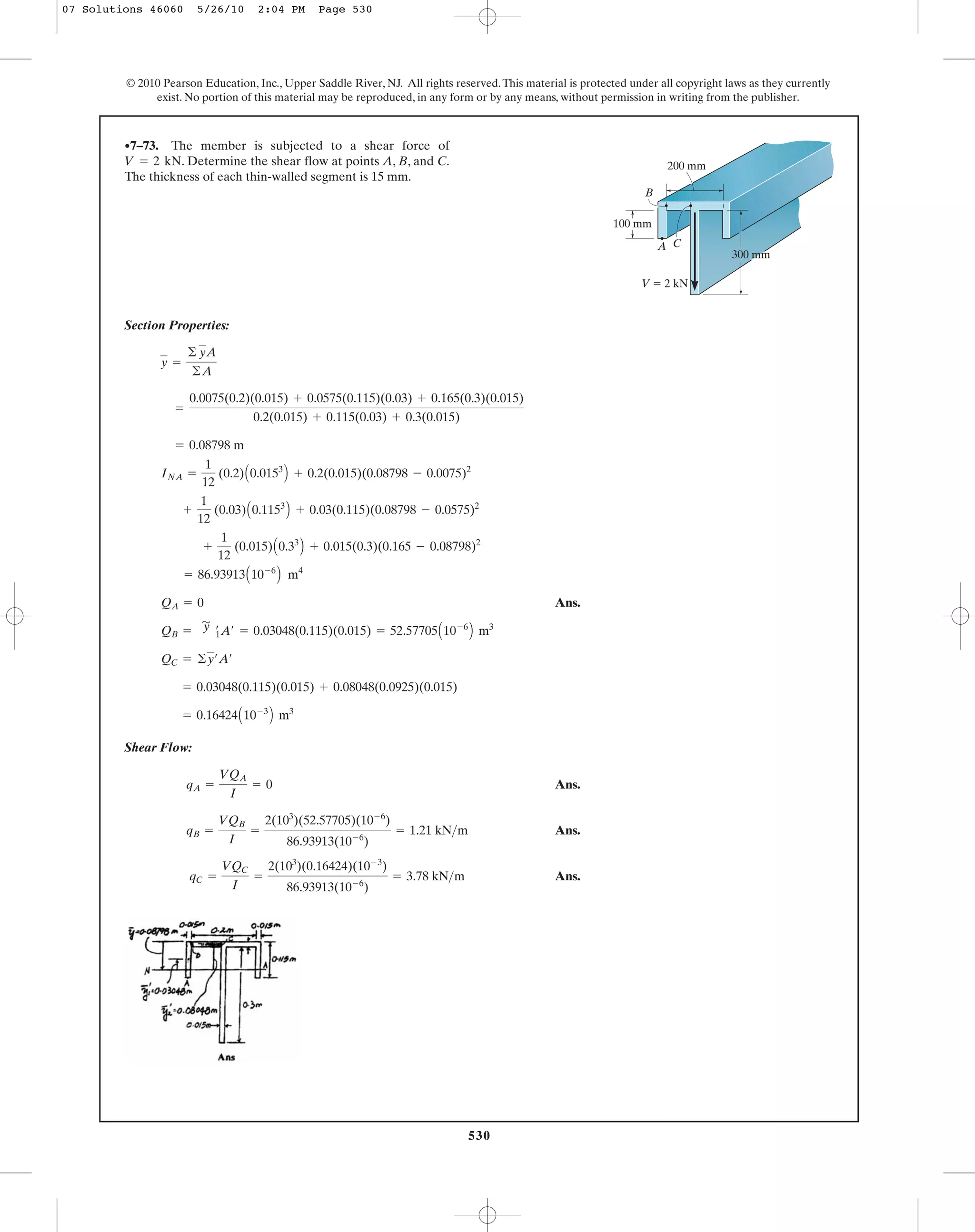 530
© 2010 Pearson Education, Inc., Upper Saddle River, NJ. All rights reserved.This material is protected under all copyright laws as they currently
exist. No portion of this material may be reproduced, in any form or by any means, without permission in writing from the publisher.
Section Properties:
Ans.
Shear Flow:
Ans.
Ans.
Ans.qC =
VQC
I
=
2(103
)(0.16424)(10-3
)
86.93913(10-6
)
= 3.78 kN>m
qB =
VQB
I
=
2(103
)(52.57705)(10-6
)
86.93913(10-6
)
= 1.21 kN>m
qA =
VQA
I
= 0
= 0.16424A10-3
B m3
= 0.03048(0.115)(0.015) + 0.08048(0.0925)(0.015)
QC = ©y¿A¿
QB =
'
y œ
1A¿ = 0.03048(0.115)(0.015) = 52.57705A10-6
B m3
QA = 0
= 86.93913A10-6
B m4
+
1
12
(0.015)A0.33
B + 0.015(0.3)(0.165 - 0.08798)2
+
1
12
(0.03)A0.1153
B + 0.03(0.115)(0.08798 - 0.0575)2
INA =
1
12
(0.2)A0.0153
B + 0.2(0.015)(0.08798 - 0.0075)2
= 0.08798 m
=
0.0075(0.2)(0.015) + 0.0575(0.115)(0.03) + 0.165(0.3)(0.015)
0.2(0.015) + 0.115(0.03) + 0.3(0.015)
y =
© yA
©A
•7–73. The member is subjected to a shear force of
. Determine the shear flow at points A, B, and C.
The thickness of each thin-walled segment is 15 mm.
V = 2 kN
300 mm
A
B
C
100 mm
200 mm
V ϭ 2 kN
07 Solutions 46060 5/26/10 2:04 PM Page 530
 