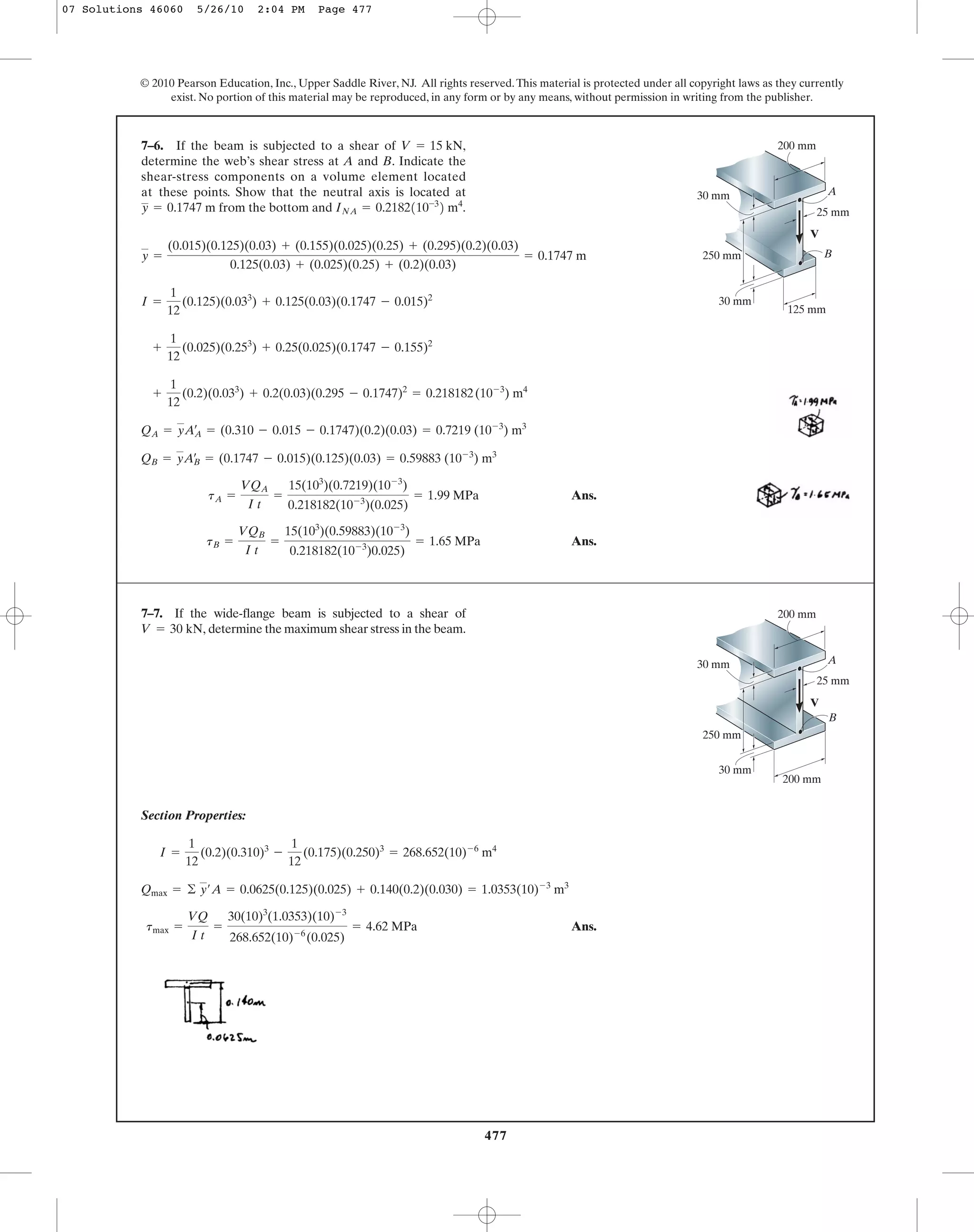 477
© 2010 Pearson Education, Inc., Upper Saddle River, NJ. All rights reserved.This material is protected under all copyright laws as they currently
exist. No portion of this material may be reproduced, in any form or by any means, without permission in writing from the publisher.
Ans.
Ans.tB =
VQB
I t
=
15(103
)(0.59883)(10-3
)
0.218182(10-3
)0.025)
= 1.65 MPa
tA =
VQA
I t
=
15(103
)(0.7219)(10-3
)
0.218182(10-3
)(0.025)
= 1.99 MPa
QB = yAœ
B = (0.1747 - 0.015)(0.125)(0.03) = 0.59883 (10-3
) m3
QA = yAœ
A = (0.310 - 0.015 - 0.1747)(0.2)(0.03) = 0.7219 (10-3
) m3
+
1
12
(0.2)(0.033
) + 0.2(0.03)(0.295 - 0.1747)2
= 0.218182(10-3
) m4
+
1
12
(0.025)(0.253
) + 0.25(0.025)(0.1747 - 0.155)2
I =
1
12
(0.125)(0.033
) + 0.125(0.03)(0.1747 - 0.015)2
y =
(0.015)(0.125)(0.03) + (0.155)(0.025)(0.25) + (0.295)(0.2)(0.03)
0.125(0.03) + (0.025)(0.25) + (0.2)(0.03)
= 0.1747 m
7–6. If the beam is subjected to a shear of
determine the web’s shear stress at A and B. Indicate the
shear-stress components on a volume element located
at these points. Show that the neutral axis is located at
from the bottom and INA = 0.2182110-3
2 m4
.y = 0.1747 m
V = 15 kN,
A
B
V
30 mm
25 mm
30 mm
250 mm
200 mm
125 mm
A
B
V
30 mm
25 mm
30 mm
250 mm
200 mm
200 mm
Section Properties:
Ans.tmax =
VQ
I t
=
30(10)3
(1.0353)(10)-3
268.652(10)-6
(0.025)
= 4.62 MPa
Qmax = © y¿A = 0.0625(0.125)(0.025) + 0.140(0.2)(0.030) = 1.0353(10)-3
m3
I =
1
12
(0.2)(0.310)3
-
1
12
(0.175)(0.250)3
= 268.652(10)-6
m4
7–7. If the wide-flange beam is subjected to a shear of
determine the maximum shear stress in the beam.V = 30 kN,
07 Solutions 46060 5/26/10 2:04 PM Page 477
 