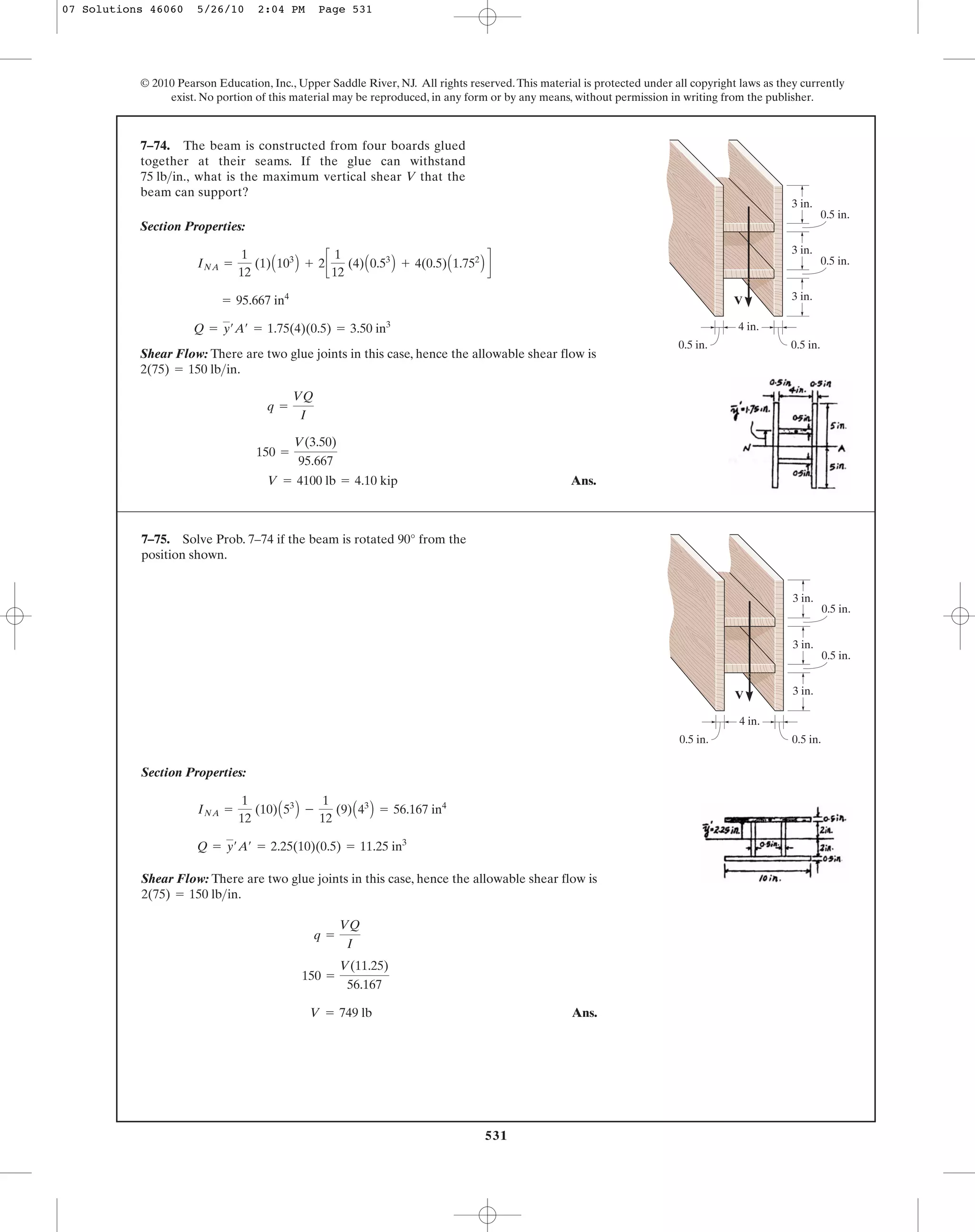 531
© 2010 Pearson Education, Inc., Upper Saddle River, NJ. All rights reserved.This material is protected under all copyright laws as they currently
exist. No portion of this material may be reproduced, in any form or by any means, without permission in writing from the publisher.
Section Properties:
Shear Flow: There are two glue joints in this case, hence the allowable shear flow is
.
Ans.V = 4100 lb = 4.10 kip
150 =
V(3.50)
95.667
q =
VQ
I
2(75) = 150 lb>in
Q = y¿A¿ = 1.75(4)(0.5) = 3.50 in3
= 95.667 in4
INA =
1
12
(1)A103
B + 2c
1
12
(4)A0.53
B + 4(0.5)A1.752
B d
7–74. The beam is constructed from four boards glued
together at their seams. If the glue can withstand
what is the maximum vertical shear V that the
beam can support?
75 lb>in.,
3 in.
4 in.
3 in.
3 in.
0.5 in.
0.5 in.
0.5 in.0.5 in.
V
Section Properties:
Shear Flow: There are two glue joints in this case, hence the allowable shear flow is
.
Ans.V = 749 lb
150 =
V(11.25)
56.167
q =
VQ
I
2(75) = 150 lb>in
Q = y¿A¿ = 2.25(10)(0.5) = 11.25 in3
INA =
1
12
(10)A53
B -
1
12
(9)A43
B = 56.167 in4
7–75. Solve Prob. 7–74 if the beam is rotated 90° from the
position shown.
3 in.
4 in.
3 in.
3 in.
0.5 in.
0.5 in.
0.5 in.0.5 in.
V
07 Solutions 46060 5/26/10 2:04 PM Page 531
 