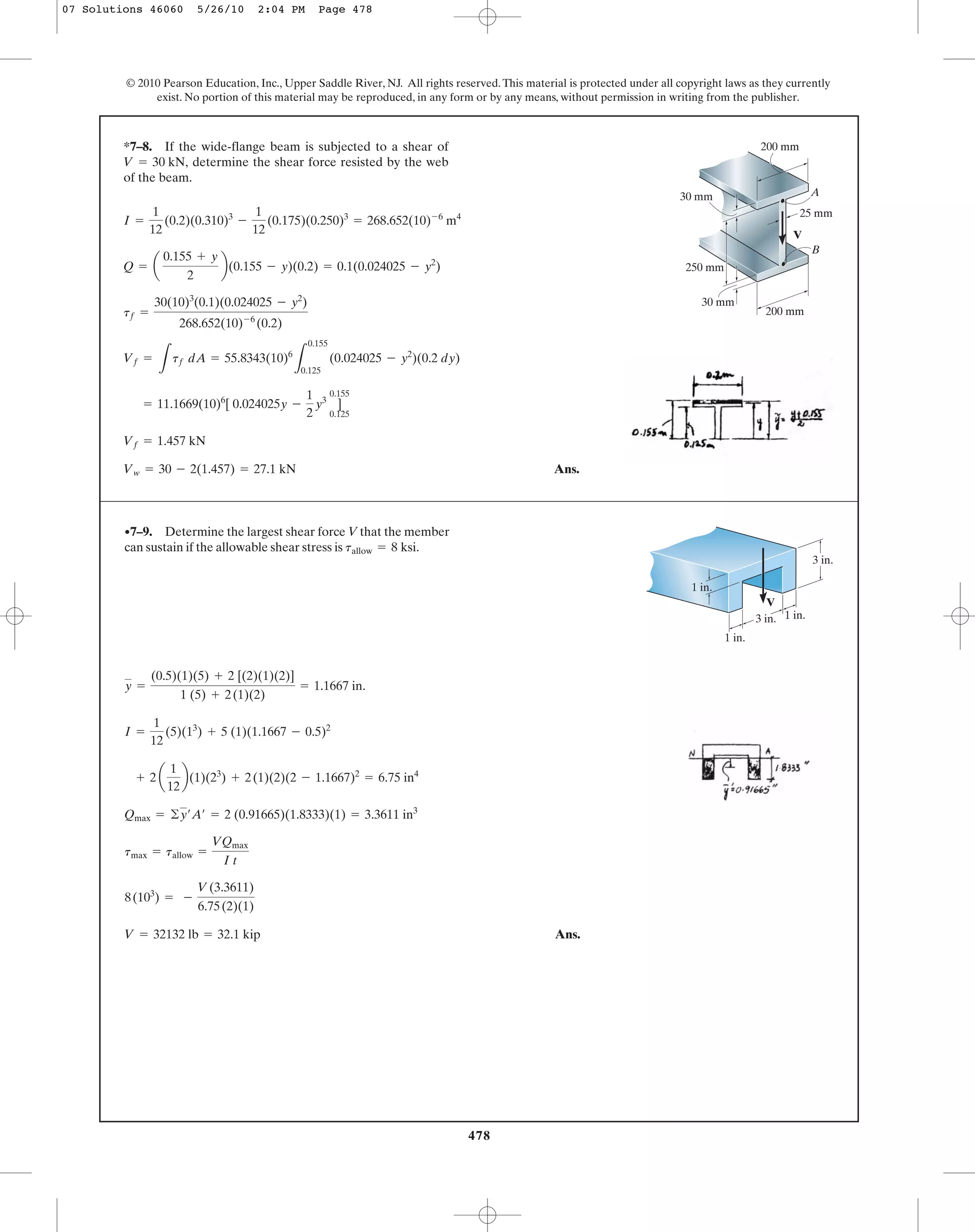 478
© 2010 Pearson Education, Inc., Upper Saddle River, NJ. All rights reserved.This material is protected under all copyright laws as they currently
exist. No portion of this material may be reproduced, in any form or by any means, without permission in writing from the publisher.
Ans.Vw = 30 - 2(1.457) = 27.1 kN
Vf = 1.457 kN
= 11.1669(10)6
[ 0.024025y -
1
2
y3
]
0.155
0.125
Vf =
L
tf dA = 55.8343(10)6
L
0.155
0.125
(0.024025 - y2
)(0.2 dy)
tf =
30(10)3
(0.1)(0.024025 - y2
)
268.652(10)-6
(0.2)
Q = a
0.155 + y
2
b(0.155 - y)(0.2) = 0.1(0.024025 - y2
)
I =
1
12
(0.2)(0.310)3
-
1
12
(0.175)(0.250)3
= 268.652(10)-6
m4
*7–8. If the wide-flange beam is subjected to a shear of
determine the shear force resisted by the web
of the beam.
V = 30 kN,
A
B
V
30 mm
25 mm
30 mm
250 mm
200 mm
200 mm
Ans.V = 32132 lb = 32.1 kip
8(103
) = -
V(3.3611)
6.75(2)(1)
tmax = tallow =
VQmax
I t
Qmax = ©y¿A¿ = 2 (0.91665)(1.8333)(1) = 3.3611 in3
+ 2 a
1
12
b(1)(23
) + 2(1)(2)(2 - 1.1667)2
= 6.75 in4
I =
1
12
(5)(13
) + 5 (1)(1.1667 - 0.5)2
y =
(0.5)(1)(5) + 2 [(2)(1)(2)]
1 (5) + 2(1)(2)
= 1.1667 in.
•7–9. Determine the largest shear force V that the member
can sustain if the allowable shear stress is tallow = 8 ksi.
V
3 in. 1 in.
1 in.
1 in.
3 in.
07 Solutions 46060 5/26/10 2:04 PM Page 478
 