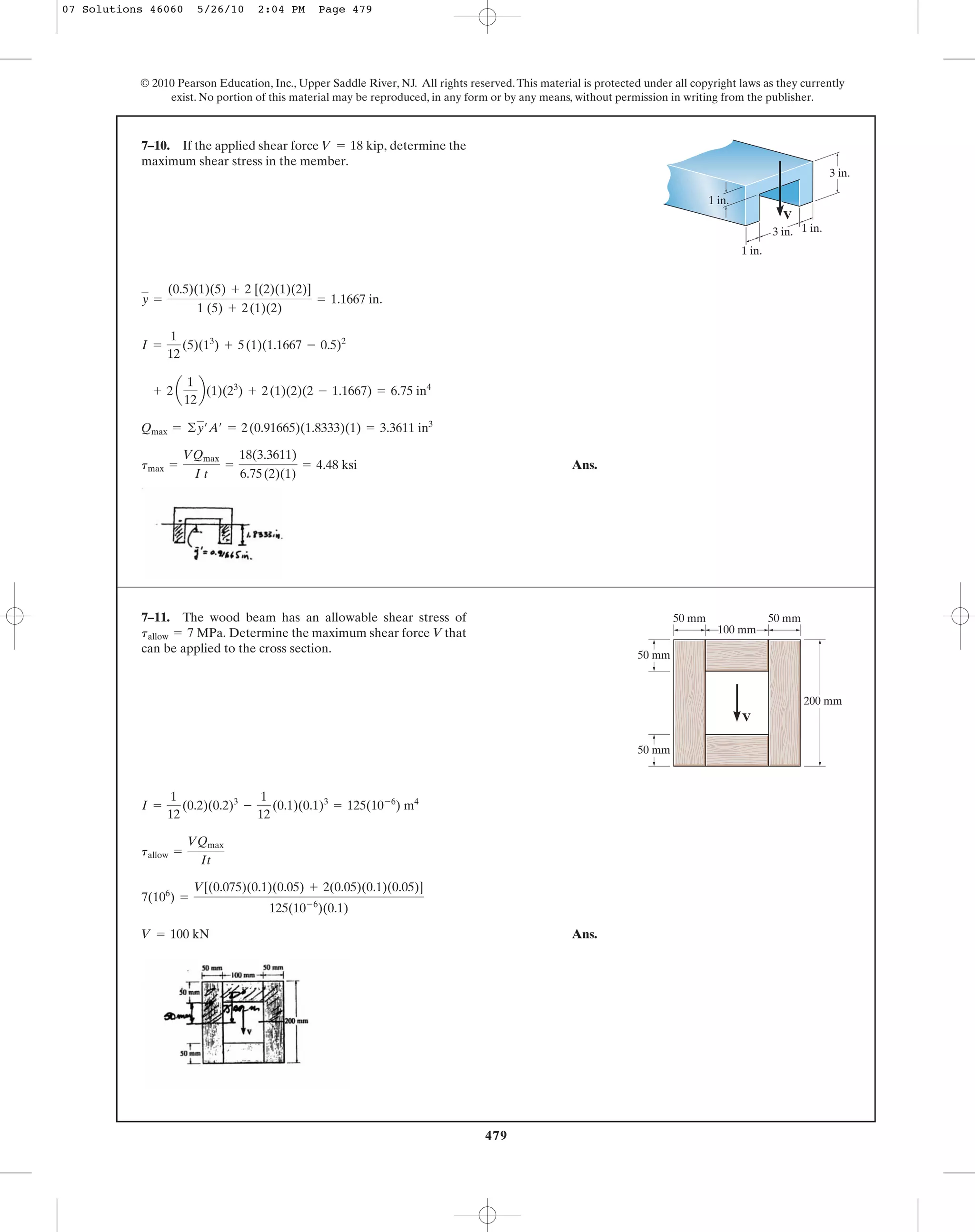 479
© 2010 Pearson Education, Inc., Upper Saddle River, NJ. All rights reserved.This material is protected under all copyright laws as they currently
exist. No portion of this material may be reproduced, in any form or by any means, without permission in writing from the publisher.
Ans.tmax =
VQmax
I t
=
18(3.3611)
6.75(2)(1)
= 4.48 ksi
Qmax = ©y¿A¿ = 2(0.91665)(1.8333)(1) = 3.3611 in3
+ 2 a
1
12
b(1)(23
) + 2(1)(2)(2 - 1.1667) = 6.75 in4
I =
1
12
(5)(13
) + 5(1)(1.1667 - 0.5)2
y =
(0.5)(1)(5) + 2 [(2)(1)(2)]
1 (5) + 2(1)(2)
= 1.1667 in.
7–10. If the applied shear force determine the
maximum shear stress in the member.
V = 18 kip,
V
3 in. 1 in.
1 in.
1 in.
3 in.
Ans.V = 100 kN
7(106
) =
V[(0.075)(0.1)(0.05) + 2(0.05)(0.1)(0.05)]
125(10-6
)(0.1)
tallow =
VQmax
It
I =
1
12
(0.2)(0.2)3
-
1
12
(0.1)(0.1)3
= 125(10-6
) m4
7–11. The wood beam has an allowable shear stress of
Determine the maximum shear force V that
can be applied to the cross section.
tallow = 7 MPa.
50 mm
50 mm
200 mm
100 mm
50 mm
V
50 mm
07 Solutions 46060 5/26/10 2:04 PM Page 479
 