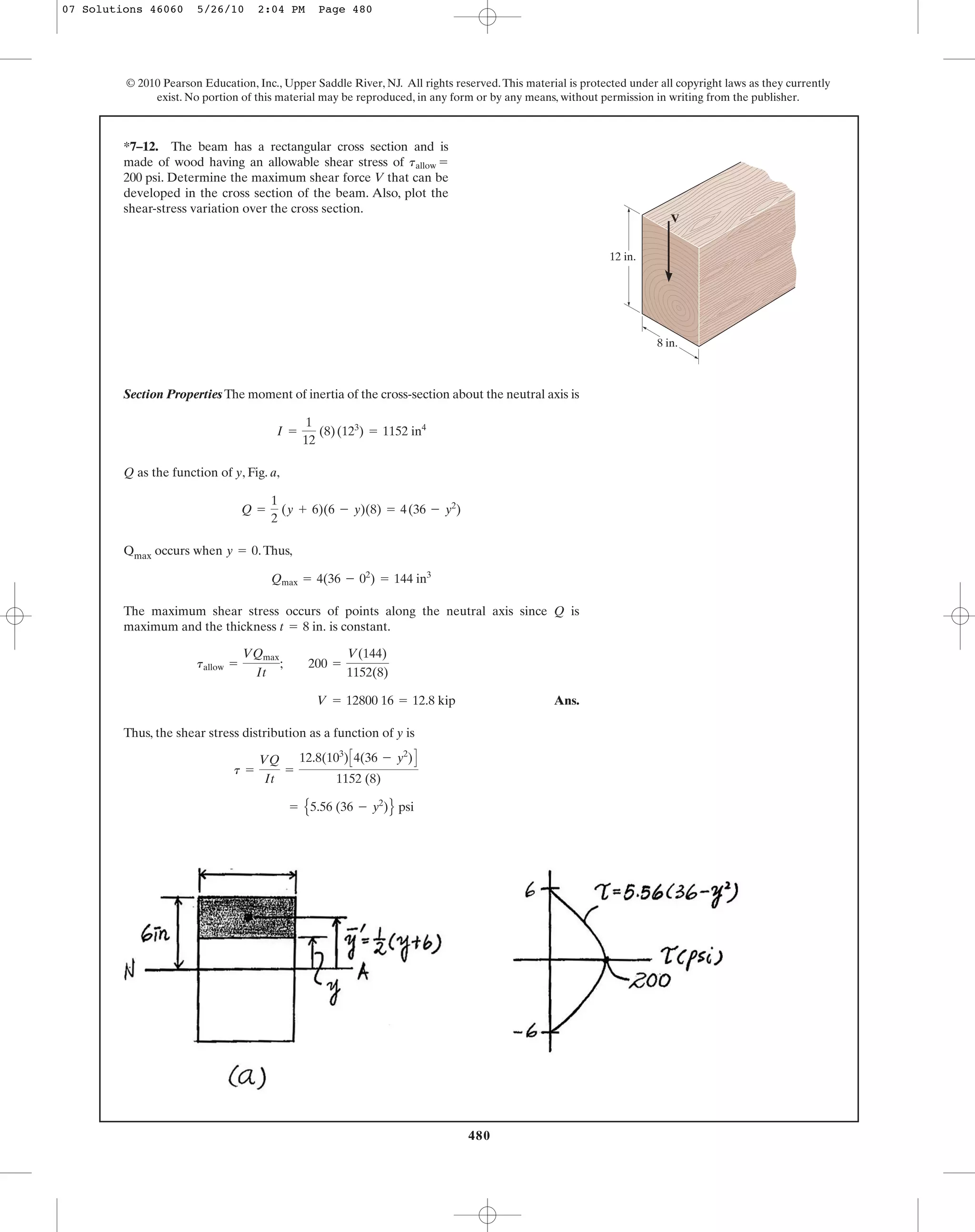 480
© 2010 Pearson Education, Inc., Upper Saddle River, NJ. All rights reserved.This material is protected under all copyright laws as they currently
exist. No portion of this material may be reproduced, in any form or by any means, without permission in writing from the publisher.
Section Properties The moment of inertia of the cross-section about the neutral axis is
Q as the function of y, Fig. a,
Qmax occurs when .Thus,
The maximum shear stress occurs of points along the neutral axis since Q is
maximum and the thickness is constant.
Ans.
Thus, the shear stress distribution as a function of y is
= E5.56 (36 - y2
)F psi
t =
VQ
It
=
12.8(103
)C4(36 - y2
)D
1152 (8)
V = 12800 16 = 12.8 kip
tallow =
VQmax
It
; 200 =
V(144)
1152(8)
t = 8 in.
Qmax = 4(36 - 02
) = 144 in3
y = 0
Q =
1
2
(y + 6)(6 - y)(8) = 4(36 - y2
)
I =
1
12
(8)(123
) = 1152 in4
*7–12. The beam has a rectangular cross section and is
made of wood having an allowable shear stress of
200 psi. Determine the maximum shear force V that can be
developed in the cross section of the beam. Also, plot the
shear-stress variation over the cross section.
tallow =
V
12 in.
8 in.
07 Solutions 46060 5/26/10 2:04 PM Page 480
 