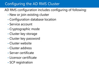 Configuring the AD RMS Cluster
AD RMS configuration includes configuring of following:
• New or join existing cluster
• Configuration database location
• Service account
• Cryptographic mode
• Cluster key storage
• Cluster key password
• Cluster website
• Cluster address
• Server certificate
• Licensor certificate
• SCP registration
 