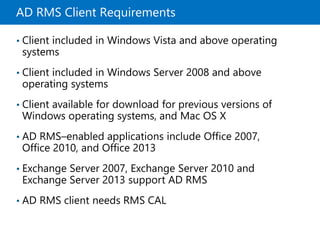 AD RMS Client Requirements
• Client included in Windows Vista and above operating
systems
• Client included in Windows Server 2008 and above
operating systems
• Client available for download for previous versions of
Windows operating systems, and Mac OS X
• AD RMS–enabled applications include Office 2007,
Office 2010, and Office 2013
• Exchange Server 2007, Exchange Server 2010 and
Exchange Server 2013 support AD RMS
• AD RMS client needs RMS CAL
 