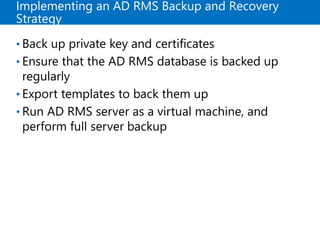 Implementing an AD RMS Backup and Recovery
Strategy
• Back up private key and certificates
• Ensure that the AD RMS database is backed up
regularly
• Export templates to back them up
• Run AD RMS server as a virtual machine, and
perform full server backup
 
