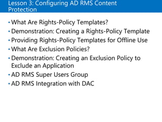Lesson 3: Configuring AD RMS Content
Protection
• What Are Rights-Policy Templates?
• Demonstration: Creating a Rights-Policy Template
• Providing Rights-Policy Templates for Offline Use
• What Are Exclusion Policies?
• Demonstration: Creating an Exclusion Policy to
Exclude an Application
• AD RMS Super Users Group
• AD RMS Integration with DAC
 