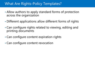 What Are Rights-Policy Templates?
• Allow authors to apply standard forms of protection
across the organization
• Different applications allow different forms of rights
• Can configure rights related to viewing, editing and
printing documents
• Can configure content expiration rights
• Can configure content revocation
 