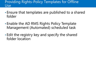 Providing Rights-Policy Templates for Offline
Use
•Ensure that templates are published to a shared
folder
•Enable the AD RMS Rights Policy Template
Management (Automated) scheduled task
•Edit the registry key and specify the shared
folder location
 