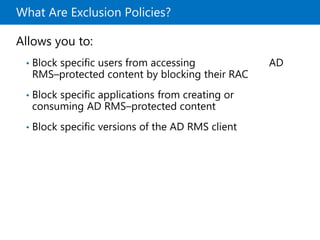 What Are Exclusion Policies?
Allows you to:
• Block specific users from accessing AD
RMS–protected content by blocking their RAC
• Block specific applications from creating or
consuming AD RMS–protected content
• Block specific versions of the AD RMS client
 