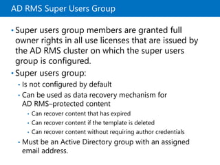 AD RMS Super Users Group
• Super users group members are granted full
owner rights in all use licenses that are issued by
the AD RMS cluster on which the super users
group is configured.
• Super users group:
• Is not configured by default
• Can be used as data recovery mechanism for
AD RMS–protected content
• Can recover content that has expired
• Can recover content if the template is deleted
• Can recover content without requiring author credentials
• Must be an Active Directory group with an assigned
email address.
 