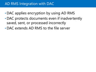 AD RMS Integration with DAC
• DAC applies encryption by using AD RMS
• DAC protects documents even if inadvertently
saved, sent, or processed incorrectly
• DAC extends AD RMS to the file server
 