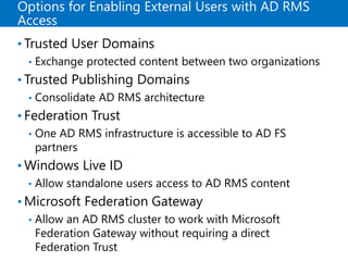 Options for Enabling External Users with AD RMS
Access
• Trusted User Domains
• Exchange protected content between two organizations
• Trusted Publishing Domains
• Consolidate AD RMS architecture
• Federation Trust
• One AD RMS infrastructure is accessible to AD FS
partners
• Windows Live ID
• Allow standalone users access to AD RMS content
• Microsoft Federation Gateway
• Allow an AD RMS cluster to work with Microsoft
Federation Gateway without requiring a direct
Federation Trust
 